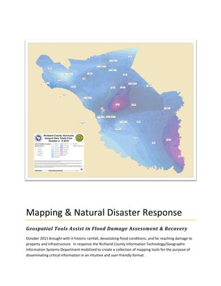 Mapping & Natural Disaster Response
Geospatial Tools Assist in Flood Damage Assessment & Recovery
October 2015 brought with it historic rainfall, devastating flood conditions, and far reaching damage to
property and infrastructure. In response the Richland County Information Technology/Geographic
Information Systems Department mobilized to create a collection of mapping tools for the purpose of
disseminating critical information in an intuitive and user-friendly format.
 