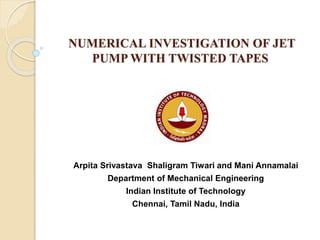 NUMERICAL INVESTIGATION OF JET
PUMP WITH TWISTED TAPES
Arpita Srivastava Shaligram Tiwari and Mani Annamalai
Department of Mechanical Engineering
Indian Institute of Technology
Chennai, Tamil Nadu, India
 