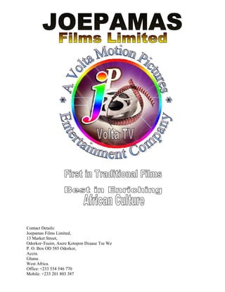 Contact Details:
Joepamas Films Limited,
13 Market Street,
Odorkor-Tsuim, Asere Kotopon Dzaase Tse We
P. O. Box OD 585 Odorkor,
Accra.
Ghana.
West Africa.
Office: +233 554 546 770
Mobile: +233 201 803 387
 