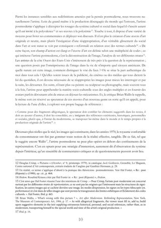 10
Parmi les instances sensibles aux redéfinitions amenées par la pensée postmoderne, nous trouvons na-
turellement l’artiste. Loin du grand maître à la production désengagée du monde qui l’entoure, l’artiste
postmoderne s’applique à décrypter les rouages du système culturel et social dans lequel il s’inscrit autant
qu’il est invité à la polyvalence12
et ses œuvres à la polysémie13
. Touche à tout, il dispose d’une variété de
moyens pour livrer ses commentaires et déployer son discours. Il n’est plus le créateur d’une œuvre d’art
originale et neutre, mais plutôt l’instigateur d’une réappropriation, d’un véritable glissement du social
dans l’art et son statut se voit par conséquent « reformulé en relation avec des termes culturels14
. » De
cette façon, son champ d’action est élargi et l’œuvre d’art est définie selon une multiplicité de codes ; ce
qui intéresse l’artiste postmoderne, c’est la déconstruction de l’image, l’analyse de ses différentes strates15
.
Les artistes de la côte Ouest des Etats-Unis s’intéressent de très près à la question de la représentation ;
une question posée par l’omniprésence de l’image dans la vie de n’importe quel citoyen américain. De
quelle nature est cette image, comment distinguer le vrai du faux ? Où se situe la part authentique du
moi dans tout cela ? Qu’elles soient issues de la publicité, du cinéma ou des médias qui tous dictent la
loi du quotidien, il est devenu nécessaire de se réapproprier les images pour mieux les interroger et par
la suite, les détourner. En outre, n’étant plus ou peintre ou sculpteur ou photographe, mais souvent tous
à la fois, l’artiste peut appréhender la matière socio-culturelle sous des angles multiples et en fournir des
avatars parfois déroutants afin de mieux en déjouer les mécanismes. Et, le critique Brian Wallis le rappelle,
le même sort est réservé au spectateur de ces œuvres d’un nouveau genre en sorte qu’il est appelé, pour
la lecture de l’une d’elles, à explorer son propre bagage de références :
« Comme pour des fragments allégoriques, le spectateur doit combler les éléments suggestifs dans les textes, il
doit en ajouter d’autres, il doit les consolider, en y intégrant des références extérieures, historiques, personnelles
et sociales, plutôt que, à l’instar du modernisme, se transposer lui-même dans le monde et le temps propres à la
production originale de l’artiste16
. »
Devenues plus réelles que le réel, les images qui constituent, dans les années 1970, le royaume confortable
du consommateur ont fini par gommer toute notion de la réalité effective, tangible. De ce fait, tel que
le suggère encore Wallis17
, l’artiste postmoderne ne peut plus opérer en dehors des confinements de la
représentation. C’est en optant pour une stratégie d’immersion, autrement dit d’observation du système
depuis l’intérieur, qu’un ensemble de commentaires critiques et de questionnements peuvent avoir lieu.
12 Douglas Crimp, « Pictures » (October, n° 8, printemps 1979), in catalogue Jack Goldstein, Grenoble, Le Magasin,
Centre national d’Art contemporain, extraits traduits de l’anglais par Gauthier Hermann, p. 28.
13 En réalité, ce terme s’applique d’abord à la pratique des théoriciens postmodernistes. Voir Hal Foster, « Re : post
(Riposte) » (1980), op. cit., p. 464.
14 Ibidem. Rosalind Krauss citée par Hal Foster in « Re : post (Riposte) », Ibidem.
15 C’est ainsi que Hal Foster résume l’une des intentions de Crimp : « Pour Crimp, l’artiste post-moderniste est concerné
surtout par les différentes strates de représentation, ce ne sont pas les origines qui l’intéressent mais les structures de signi-
fication, les autres images qui se cachent derrière une image, les modes d’expression, les signes ou les types télescopés (ex.
performance) et c’est dans de telles images que sont permis la transgression des limites esthétiques et l’éclatement des codes
culturels. ». Hal Foster, Ibid, p. 465.
16 Brian Wallis, «  What’s wrong with this picture  ?  », Art after Modernism. Rethinking Representation, New York,
The Museum of Contemporary Art, 1984, p. 17. « As with allegorical fragments, the viewer must fill in, add to, build
upon suggestive elements in the text supplying extraneous historical, personal, and social references, rather than, as in
modernism, transporting himself to the special world and time of the artist’s original production. »
17 Ibid, p. 16.
 