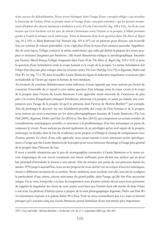 100
tions autour du dédoublement. Nous avons distingué alors l’usage d’une « poupée-effigie » qui actualise
le fantasme de l’artiste d’être sa propre muse et l’usage d’une « poupée-substitut » qui lui permet notam-
ment d’habiter des décors miniatures similaires à ceux d’Early Color Interiors (fig. 108 à 116). Au fil de cette
lecture qui s’est focalisée sur les jeux de miroir s’instaurant entre l’artiste et sa poupée, il fallait pourtant
garder à l’esprit la critique sur le stéréotype. Ainsi, le fantasme dont il est question dans The Music of Regret
(fig. 90 à 100) et Black Bathroom/Self Portraits (fig. 101 à 107) est un prétexte pour déjouer, une nouvelle
fois, un système de valeurs préétablies : il ne s’agit plus d’être la muse d’un créateur masculin. Appréhen-
dée de cette façon, l’effigie conserve la même ambivalence que celle qui définit la plupart des autres pou-
pées et créatures imaginées par Simmons : elle réunit dimensions critique et autobiographique. Incarnée
par l’actrice Meryl Streep, l’effigie réapparaît dans l’acte II de The Music of Regret (fig. 118 à 123) et pose
la question d’une hybridation entre le corps humain et le corps de la poupée. La même hybridation fait
l’objet d’un discours plus critique dans les récentes séries The Love Doll (fig. 63 à 70) et Kigurumi, Dollers and
How We See (fig. 75 à 78) dans lesquelles Laurie Simmons figure la réduction inquiétante et toujours plus
considérable de l’écart qui sépare la femme de son simulacre.
Au moment de conclure définitivement notre réflexion, il nous apparaît que nous aurions pu choisir de
consacrer l’ensemble de ce travail à cette même question d’un échange entre le corps vivant et le corps
de la poupée dans l’œuvre de Laurie Simmons. Cette approche aurait nécessité de s’intéresser de plus
près à la notion d’inquiétante étrangeté freudienne, inhérente à la poupée, et aurait pu induire une com-
paraison avec l’usage de la poupée tel qu’il se présente dans l’œuvre de Morton Bartlett315
par exemple.
Afin de prolonger le discours sur une hybridation possible des corps de l’être humain et de la poupée,
nous aurions pu nous concentrer sur les séries photographiques récentes de Laurie Simmons (The Love
Doll (2009), Kigurumi, Dollers and How See (2014) et Two Boys (2013)) qui comportent un certain nombre de
considérations sociologiques actuelles et renvoient à la problématique d’un être mécanique en passe de
surpasser le vivant. Nous aurions pu choisir également de ne privilégier qu’un seul aspect de la poupée,
stéréotype ou double, dans le but de condenser notre propos et d’élargir le champ de comparaisons avec
d’autres artistes. Le choix d’une telle approche nous aurait amenés à nous intéresser moins spécifique-
ment à l’usage que fait Laurie Simmons de la poupée pour nous intéresser davantage à l’usage plus général
de la poupée dans l’histoire de l’art.
Il nous a semblé néanmoins que le peu de monographies consacrées à Laurie Simmons et le statut en-
core énigmatique de son œuvre constituait une raison suffisante pour choisir une analyse qui ait pour
but principal d’introduire le lecteur à son travail. Afin de retracer une partie de son parcours depuis les
années 1970 jusqu’à aujourd’hui, nous avons proposé de nous arrêter sur un corpus d’œuvres éclectiques,
situées à différents moments de sa carrière. Notre ambition, aussi modeste soit-elle, aura été de souligner
la particularité d’une artiste, encore méconnue du grand public, dans l’usage qu’elle fait d’un accessoire
unique. En ce sens, lorsqu’elle a eu lieu, la comparaison avec d’autres artistes devait aussi nous permettre
de rappeler la singularité des choix de cette artiste aussi bien que l’intérêt dont elle mérite de faire l’objet
à son tour. La pléthore d’articles parus à propos de la série photographique Kigurumi, Dollers and How We
See récemment exposée à la galerie Salon 94 à New York ne nous contredisent pas à ce sujet et laissent
présager qu’à soixante-cinq ans, Laurie Simmons puisse bénéficier d’une renommée plus importante.
315 « Guy and dolls : Morton Bartlett », Artforum, vol. 42, n° 1, septembre 2003, pp. 204-207.
 