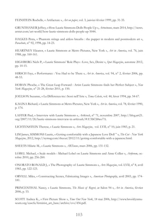 103
FEINSTEIN Rochelle, « Artifacture », Art on paper, vol. 3, janvier-février 1999, pp. 31-35.
GRUNTHANER Jeffrey, « How Laurie Simmons Dolls People Up », Artnetnews, mars 2014, http://news.
artnet.com/art-world/how-laurie-simmons-dolls-people-up-5044.
HALKES Petra, « Phantom strings and airless breaths : the puppet in modern and postmodern art »,
Parachute, n° 92, 1998, pp. 14-23.
HEARTNEY Eleanor, « Laurie Simmons at Metro Pictures, New York », Art in America, vol. 76, juin
1988, pp. 160-161.
HIGHBERG Niels P., « Laurie Simmons’ Role Plays : Love, Sex, Desire », Spot Magazine, automne 2012,
pp. 10-15.
HIRSCH Faye, « Performance : You Had to be There », Art in America, vol. 94, n° 2, février 2006, pp.
48-53.
HOBAN Phoebe, « The Great Leap Forward : Artist Laurie Simmons finds her Perfect Subject », New
York Magazine, n° 21-28, février 2011, p. 150.
JOELSON Suzanne, « La Differenza tra i Sessi nell’Arte », Tema Celeste, vol. 44, hiver 1994, pp. 54-67.
KALINA Richard, « Laurie Simmons at Metro Pictures, New York », Art in America, vol. 78, février 1990,
p. 174.
LASTER Paul, « Interview with Laurie Simmons », Artkrush, n° 71, novembre 2007, http://blog.art21.
org/2007/11/26/laurie-simmons-interview-in-artkrush/#.U3IiCS8wo7A.
LICHTENSTEIN Therese, « Laurie Simmons », Arts Magazine, vol. LVII, n° 10, juin 1983, p. 21.
LIM James, SIMMONS Laurie, « Getting comfortable with a Japanese Love Doll ” », The Cut - New York
Magazine, 2012, http://nymag.com/thecut/2012/11/getting-comfortable-with-a-japanese.html.
SHEETS Hilarie M., « Laurie Simmons », ARTnews, mars 2006, pp. 131-132.
LOBEL Michael, « Scale models : Michael Lobel on Laurie Simmons and Anne Collier », Artforum, oc-
tobre 2010, pp. 256-260.
ONORATO RONALD J., « The Photography of Laurie Simmons », Arts Magazine, vol. LVII, n° 8, avril
1983, pp. 122-123.
ORVELL Miles, « Constructing Scenes, Fabricating Images », American Photography, avril 2003, pp. 174-
181.
PRINCENTHAL Nancy, « Laurie Simmons, The Music of Regret, at Salon 94 », Art in America, février
2006, p. 53.
SCOTT Andrea K., « First Picture Show », Time Out New York, 18 mai 2006, http://www.brooklynmu-
seum.org/eascfa/feminist_art_base/archive/cvs/456.pdf.
 