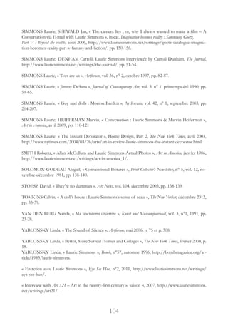 104
SIMMONS Laurie, SEEWALD Jan, « The camera lies ; or, why I always wanted to make a film – A
Conversation via E-mail with Laurie Simmons », in cat. Imagination becomes reality : Sammlung Goetz.
Part V : Beyond the visible, août 2006, http://www.lauriesimmons.net/writings/goetz-catalogue-imagina-
tion-becomes-reality-part-v-fantasy-and-fiction/, pp. 150-156.
SIMMONS Laurie, DUNHAM Carroll, Laurie Simmons interviewée by Carroll Dunham, The Journal,
http://www.lauriesimmons.net/writings/the-journal/, pp. 51-54.
SIMMONS Laurie, « Toys are us », Artforum, vol. 36, n° 2, octobre 1997, pp. 82-87.
SIMMONS Laurie, « Jimmy DeSana », Journal of Contemporary Art, vol. 3, n° 1, printemps-été 1990, pp.
59-65.
SIMMONS Laurie, « Guy and dolls : Morton Bartlett », Artforum, vol. 42, n° 1, septembre 2003, pp.
204-207.
SIMMONS Laurie, HEIFERMAN Marvin, « Conversation : Laurie Simmons & Marvin Heiferman »,
Art in America, avril 2009, pp. 110-121
SIMMONS Laurie, « The Instant Decorator », Home Design, Part 2, The New York Times, avril 2003,
http://www.nytimes.com/2004/03/26/arts/art-in-review-laurie-simmons-the-instant-decorator.html.
SMITH Roberta, « Allan McCollum and Laurie Simmons Actual Photos », Art in America, janvier 1986,
http://www.lauriesimmons.net/writings/art-in-america_1/.
SOLOMON-GODEAU Abigail, « Conventional Pictures », Print Collector’s Newsletter, n° 5, vol. 12, no-
vembre-décembre 1981, pp. 138-140.
STOESZ David, « They’re no dummies », Art News, vol. 104, décembre 2005, pp. 138-139.
TOMKINS Calvin, « A doll’s house : Laurie Simmons’s sense of scale », The New Yorker, décembre 2012,
pp. 35-39.
VAN DEN BERG Nanda, « Ma lasciatemi divertire », Kunst und Museumjournaal, vol. 3, n°1, 1991, pp.
23-28.
YABLONSKY Linda, « The Sound of Silence », Artforum, mai 2006, p. 75 et p. 308.
YABLONSKY Linda, « Better, More Surreal Homes and Collages », The New York Times, février 2004, p.
18.
YABLONSKY Linda, « Laurie Simmons », Bomb, n°57, automne 1996, http://bombmagazine.org/ar-
ticle/1985/laurie-simmons.
« Entretien avec Laurie Simmons », Eye See Hue, n°2, 2011, http://www.lauriesimmons.net/writings/
eye-see-hue/.
« Interview with Art : 21 – Art in the twenty-first century », saison 4, 2007, http://www.lauriesimmons.
net/writings/art21/.
 