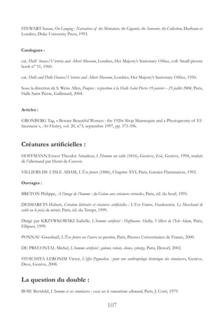 107
STEWART Susan, On Longing : Narratives of the Miniature, the Gigantic, the Souvenir, the Collection, Durham et
Londres, Duke University Press, 1993.
Catalogues :
cat. Dolls’ houses/Victoria and Albert Museum, Londres, Her Majesty’s Stationary Office, coll. Small picture
book n° 51, 1960.
cat. Dolls and Dolls Houses/Victoria and Albert Museum, Londres, Her Majesty’s Stationary Office, 1950.
Sous la direction de S. Weiss Allen, Poupées : exposition à la Halle Saint Pierre 19 janvier – 25 juillet 2004, Paris,
Halle Saint Pierre, Gallimard, 2004.
Articles :
GRONBERG Tag, « Beware Beautiful Women : the 1920s Shop Mannequin and a Physiognomy of Ef-
facement », Art History, vol. 20, n°3, septembre 1997, pp. 375-396.
Créatures artificielles :
HOFFMANN Ernest Theodor Amadeus, L’Homme au sable (1816), Genève, Zoé, Genève, 1994, traduit
de l’allemand par Henri de Curzon.
VILLIERS DE L’ISLE ADAM, L’Ève future (1886), Chapitre XVI, Paris, Garnier Flammarion, 1992.
Ouvrages :
BRETON Philippe, A l’image de l’homme : du Golem aux créatures virtuelles, Paris, éd. du Seuil, 1995.
DESMARETS Hubert, Création littéraire et créatures artificielles : L’Eve Future, Frankenstein, Le Marchand de
sable ou le je(u) du miroir, Paris, éd. du Temps, 1999.
Dirigé par KRZYWKOWSKI Isabelle, L’homme artificiel : Hoffmann, Shelley, Villiers de l’Isle-Adam, Paris,
Ellipses, 1999.
PONNAU Gwenhaël, L’Ève future ou l’œuvre en question, Paris, Presses Universitaires de France, 2000.
DE PRECONTAL Michel, L’homme artificiel : golems, robots, clones, cyborgs, Paris, Denoël, 2002.
STOICHITA LERONIM Victor, L’effet Pygmalion : pour une anthropologie historique des simulacres, Genève,
Droz, Genève, 2008.
La question du double :
BOIE Bernhild, L’homme et ses simulacres : essai sur le romantisme allemand, Paris, J. Corti, 1979.
 