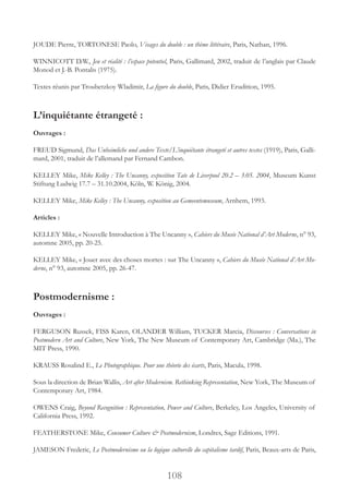108
JOUDE Pierre, TORTONESE Paolo, Visages du double : un thème littéraire, Paris, Nathan, 1996.
WINNICOTT D.W., Jeu et réalité : l’espace potentiel, Paris, Gallimard, 2002, traduit de l’anglais par Claude
Monod et J.-B. Pontalis (1975).
Textes réunis par Troubetzkoy Wladimir, La figure du double, Paris, Didier Erudition, 1995.
L’inquiétante étrangeté :
Ouvrages :
FREUD Sigmund, Das Unheimliche und andere Texte/L’inquiétante étrangeté et autres textes (1919), Paris, Galli-
mard, 2001, traduit de l’allemand par Fernand Cambon.
KELLEY Mike, Mike Kelley : The Uncanny, exposition Tate de Liverpool 20.2 – 3.05. 2004, Museum Kunst
Stiftung Ludwig 17.7 – 31.10.2004, Köln, W. König, 2004.
KELLEY Mike, Mike Kelley : The Uncanny, exposition au Gemeentemuseum, Arnhem, 1993.
Articles :
KELLEY Mike, « Nouvelle Introduction à The Uncanny », Cahiers du Musée National d’Art Moderne, n° 93,
automne 2005, pp. 20-25.
KELLEY Mike, « Jouer avec des choses mortes : sur The Uncanny », Cahiers du Musée National d’Art Mo-
derne, n° 93, automne 2005, pp. 26-47.
Postmodernisme :
Ouvrages :
FERGUSON Russek, FISS Karen, OLANDER William, TUCKER Marcia, Discourses : Conversations in
Postmodern Art and Culture, New York, The New Museum of Contemporary Art, Cambridge (Ma.), The
MIT Press, 1990.
KRAUSS Rosalind E., Le Photographique. Pour une théorie des écarts, Paris, Macula, 1998.
Sous la direction de Brian Wallis, Art after Modernism. Rethinking Representation, New York, The Museum of
Contemporary Art, 1984.
OWENS Craig, Beyond Recognition : Representation, Power and Culture, Berkeley, Los Angeles, University of
California Press, 1992.
FEATHERSTONE Mike, Consumer Culture & Postmodernism, Londres, Sage Editions, 1991.
JAMESON Frederic, Le Postmodernisme ou la logique culturelle du capitalisme tardif, Paris, Beaux-arts de Paris,
 