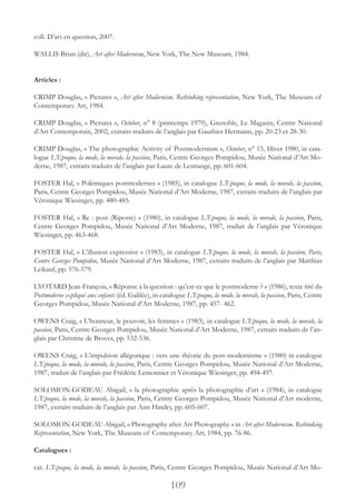 109
coll. D’art en question, 2007.
WALLIS Brian (dir), Art after Modernism, New York, The New Museum, 1984.
Articles :
CRIMP Douglas, « Pictures », Art after Modernism. Rethinking representation, New York, The Museum of
Contemporary Art, 1984.
CRIMP Douglas, « Pictures », October, n° 8 (printemps 1979), Grenoble, Le Magasin, Centre National
d’Art Contemporain, 2002, extraits traduits de l’anglais par Gauthier Hermann, pp. 20-23 et 28-30.
CRIMP Douglas, « The photographic Activity of Postmodernism », October, n° 15, Hiver 1980, in cata-
logue L’Epoque, la mode, la morale, la passion, Paris, Centre Georges Pompidou, Musée National d’Art Mo-
derne, 1987, extraits traduits de l’anglais par Laure de Lestrange, pp. 601-604.
FOSTER Hal, « Polémiques postmodernes » (1985), in catalogue L’Epoque, la mode, la morale, la passion,
Paris, Centre Georges Pompidou, Musée National d’Art Moderne, 1987, extraits traduits de l’anglais par
Véronique Wiesinger, pp. 480-485.
FOSTER Hal, « Re : post (Riposte) » (1980), in catalogue L’Epoque, la mode, la morale, la passion, Paris,
Centre Georges Pompidou, Musée National d’Art Moderne, 1987, traduit de l’anglais par Véronique
Wiesinger, pp. 463-468.
FOSTER Hal, « L’illusion expressive » (1983), in catalogue L’Epoque, la mode, la morale, la passion, Paris,
Centre Georges Pompidou, Musée National d’Art Moderne, 1987, extraits traduits de l’anglais par Matthias
Leikauf, pp. 576-579.
LYOTARD Jean-François, « Réponse à la question : qu’est-ce que le postmoderne ? » (1986), texte tiré du
Postmoderne expliqué aux enfants (éd. Galilée), in catalogue L’Epoque, la mode, la morale, la passion, Paris, Centre
Georges Pompidou, Musée National d’Art Moderne, 1987, pp. 457- 462.
OWENS Craig, « L’honneur, le pouvoir, les femmes » (1983), in catalogue L’Epoque, la mode, la morale, la
passion, Paris, Centre Georges Pompidou, Musée National d’Art Moderne, 1987, extraits traduits de l’an-
glais par Christine de Broves, pp. 532-536.
OWENS Craig, « L’impulsion allégorique : vers une théorie du post-modernisme » (1980) in catalogue
L’Epoque, la mode, la morale, la passion, Paris, Centre Georges Pompidou, Musée National d’Art Moderne,
1987, traduit de l’anglais par Frédéric Lemonnier et Véronique Wiesinger, pp. 494-497.
SOLOMON-GODEAU Abigail, « la photographie après la photographie d’art » (1984), in catalogue
L’Epoque, la mode, la morale, la passion, Paris, Centre Georges Pompidou, Musée National d’Art moderne,
1987, extraits traduits de l’anglais par Ann Hindry, pp. 605-607.
SOLOMON-GODEAU Abigail, « Photography after Art Photography » in Art after Modernism. Rethinking
Representation, New York, The Museum of Contemporary Art, 1984, pp. 76-86.
Catalogues :
cat. L’Epoque, la mode, la morale, la passion, Paris, Centre Georges Pompidou, Musée National d’Art Mo-
 