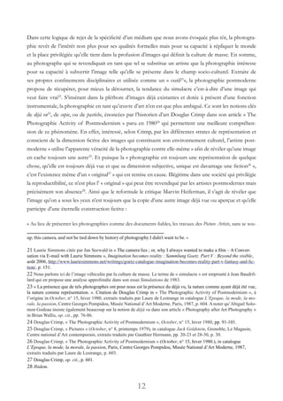 12
Dans cette logique de rejet de la spécificité d’un médium que nous avons évoquée plus tôt, la photogra-
phie revêt de l’intérêt non plus pour ses qualités formelles mais pour sa capacité à répliquer le monde
et la place privilégiée qu’elle tient dans la profusion d’images qui définit la culture de masse. En somme,
au photographe qui se revendiquait en tant que tel se substitue un artiste que la photographie intéresse
pour sa capacité à subvertir l’image telle qu’elle se présente dans le champ socio-culturel. Extraite de
ses propres confinements disciplinaires et utilisée comme un « outil21
», la photographie postmoderne
propose de récupérer, pour mieux la détourner, la tendance du simulacre c’est-à-dire d’une image qui
veut faire vrai22
. S’insérant dans la pléthore d’images déjà existantes et dotée à présent d’une fonction
instrumentale, la photographie en tant qu’œuvre d’art n’en est que plus ambiguë. Ce sont les notions clés
de déjà vu23
, de copie, ou de pastiche, énoncées par l’historien d’art Douglas Crimp dans son article « The
Photographic Activity of Postmodernism » paru en 198024
qui permettent une meilleure compréhen-
sion de ce phénomène. En effet, intéressé, selon Crimp, par les différentes strates de représentation et
conscient de la dimension fictive des images qui constituent son environnement culturel, l’artiste post-
moderne « utilise l’apparente véracité de la photographie contre elle-même » afin de révéler qu’une image
en cache toujours une autre25
. Et puisque la « photographie est toujours une représentation de quelque
chose, qu’elle est toujours déjà vue et que sa dimension subjective, unique est davantage une fiction26
 »,
c’est l’existence même d’un « original27
 » qui est remise en cause. Illégitime dans une société qui privilégie
la reproductibilité, ce n’est plus l’ « original » qui peut être revendiqué par les artistes postmodernes mais
précisément son absence28
. Ainsi que le reformule le critique Marvin Heiferman, il s’agit de révéler que
l’image qu’on a sous les yeux n’est toujours que la copie d’une autre image déjà vue ou aperçue et qu’elle
participe d’une éternelle construction fictive :
« Au lieu de présenter les photographies comme des documents fiables, les travaux des Picture Artists, sans se sou-
up, this camera, and not be tied down by history of photography I didn’t want to be. »
21 Laurie Simmons citée par Jan Seewald in « The camera lies ; or, why I always wanted to make a film – A Conver-
sation via E-mail with Laurie Simmons », Imagination becomes reality : Sammlung Goetz. Part V : Beyond the visible,
août 2006, http://www.lauriesimmons.net/writings/goetz-catalogue-imagination-becomes-reality-part-v-fantasy-and-fic-
tion/, p. 151.
22 Nous parlons ici de l’image véhiculée par la culture de masse. Le terme de « simulacre » est emprunté à Jean Baudril-
lard qui en propose une analyse approfondie dans son essai Simulations de 1983.
23 « La présence que de tels photographes ont pour nous est la présence du déjà vu, la nature comme ayant déjà été vue,
la nature comme représentation. ». Citation de Douglas Crimp in « The Photographic Activity of Postmodernism », à
l’origine in October, n° 15, hiver 1980, extraits traduits par Laure de Lestrange in catalogue L’Epoque, la mode, la mo-
rale, la passion, Centre Georges Pompidou, Musée National d’Art Moderne, Paris, 1987, p. 604. A noter qu’Abigail Solo-
mon Godeau insiste également beaucoup sur la notion de déjà vu dans son article « Photography after Art Photography »
in Brian Wallis, op. cit., pp. 76-86.
24 Douglas Crimp, « The Photographic Activity of Postmodernism », October, n° 15, hiver 1980, pp. 91-101.
25 Douglas Crimp, « Pictures » (October, n° 8, printemps 1979), in catalogue Jack Goldstein, Grenoble, Le Magasin,
Centre national d’Art contemporain, extraits traduits par Gauthier Hermann, pp. 20-23 et 28-30, p. 30.
26 Douglas Crimp, « The Photographic Activity of Postmodernism » (October, n° 15, hiver 1980.), in catalogue
L’Epoque, la mode, la morale, la passion, Paris, Centre Georges Pompidou, Musée National d’Art Moderne, 1987,
extraits traduits par Laure de Lestrange, p. 603.
27 Douglas Crimp, op. cit., p. 601.
28 Ibidem.
 