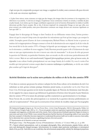 14
s’agit non pas de comprendre pourquoi une image a supplanté la réalité, mais comment elle peut devenir
à elle seule une structure signifiante :
« A plus forte raison, notre existence est régie par des images, des images dans les journaux et les magazines, à la
télévision et au cinéma. A côté de ces images, l’expérience vécue commence à battre en retraite, à sembler de plus
en plus banale. Lors même que les images semblaient auparavant avoir la fonction d’interpréter la réalité, il semble
désormais qu’elles l’aient usurpée. De ce fait, il devient impératif de comprendre l’image en tant que telle, non
pour retracer une réalité perdue, mais pour déterminer comment une image devient une structure signifiante en
tant que telle36
. »
Engagé dans le décryptage de l’image et dans l’analyse de ses différentes strates donc, l’artiste postmo-
derne tel que le conçoit Crimp tente de reproduire les mécanismes qui font qu’une image a pu usurper la
réalité. Exemples parmi d’autres de leurs contemporains, Richard Prince ou Sherrie levine se posent en
maîtres de la réappropriation d’images connues et font de la destitution du sens originel, la clé de voûte de
leur travail dès la fin des années 1970. « Changez la légende qui accompagne une image, vous en change-
rez la résonance », semblent-ils nous suggérer. Cindy Sherman procède quant à elle à l’éclatement du sujet
mais en tant que représentation du moi à travers une série de mascarades37
et de jeux de rôle qui posent
la question de l’identité, en particulier féminine, dans un monde où elle est devenue particulièrement dif-
ficile à cerner. Mué en un outil transformatif, l’appareil photographique permet, plus qu’aucun autre, de
répondre à une culture fondée principalement sur une image biaisée de la réalité. Et, sous le vernis d’un
modèle qui était présenté comme acquis dans le contexte médiatique et publicitaire, se révèle une réalité
plus sombre qu’il s’agit de décrypter38
.
Activité féministe sur la scène new-yorkaise du milieu et de la fin des années 1970
C’est dans ce contexte qui pousse les artistes à adopter les lois d’une culture où la simulation du réel s’est
substituée au réel, qu’une certaine pratique féministe prend racine, en particulier sur la côte Ouest des
Etats-Unis. Il n’est pas question ici de récrire les grandes lignes de l’histoire du féminisme mais bien plu-
tôt de rappeler les enjeux majeurs qui définissent la génération d’artistes dont fait partie Laurie Simmons
dans les années 1970 et la nature des principes qu’elles soumettent au questionnement et à la critique.
Nous l’avons dit, au centre des préoccupations à ce moment-là, la question devenue prédominante est
celle de la représentation39
. Posée par la construction d’une infinité de modèles érigés par l’iconographie
36 Citation de Douglas Crimp in cat. The Last Picture Show : Artists Using Photography, 1960-82, Minneapolis, Walker Art
Center, Editions Douglas Fogle, 2003, p. 16. « To an ever greater extent our experience is governed by pictures, pictures in
newspaper and magazines, on television and in the cinema. Next to these pictures firsthand experience begins to retreat, to
seem more and more trivial. While it once seemed that pictures had the function of interpreting reality, it now seems that
they have usurped it. It therefore becomes imperative to understand the picture itself, not in order to uncover a lost reality,
but to determine how a picture becomes a signifying structure of its own accord. »
37 Représentation de la féminité en tant que mascarade.
38 Douglas Crimp, « The Photographic Activity of Postmodernism » (October, n° 15, hiver 1980), op. cit., p. 604.
39 « Typical cultural representations, such as newspaper photographs, films, advertisements, popular fiction, and art,
carry such ideologically charged messages. Advertisements, for example, depict particular mythologies or stereotypical
ideals of the good life. And while no one would deny that advertisements purposefully embody the ideological projections
 