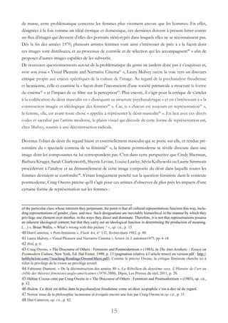 15
de masse, cette problématique concerne les femmes plus vivement encore que les hommes. En effet,
désignées à la fois comme un idéal érotique et domestique, ces dernières doivent à présent lutter contre
un flux d’images qui dressent d’elles des portraits stéréotypés dans lesquels elles ne se reconnaissent pas.
Dès la fin des années 1970, plusieurs artistes femmes vont ainsi s’intéresser de près à « la façon dont
ces images sont distribuées, et au processus de contrôle et de sélection qui les accompagnent40
» afin de
proposer d’autres images capables de les subvertir.
De nouveaux questionnements autour de la problématique du genre ne tardent donc pas à s’esquisser et,
avec son essai « Visual Pleasure and Narrative Cinema41
», Laura Mulvey ouvre la voie vers un discours
critique propre aux enjeux spécifiques de la culture de l’image. Au regard de la psychanalyse freudienne
et lacanienne, celle-ci examine la « façon dont l’inconscient d’une société patriarcale a structuré la forme
du cinéma42
» et l’impact de ce filtre sur la perception43
. Plus encore, il s’agit pour la critique de s’atteler
à la codification du désir masculin en « disséquant sa structure psychanalytique » et en s’intéressant à « la
construction imagée et idéologique des femmes44
 ». Car, si « chacun est toujours en représentation45
»,
la femme, elle, est avant toute chose « appelée à représenter le désir masculin46
». En lien avec ces divers
codes et sacralisé par l’artiste moderne, le plaisir visuel qui découle de cette forme de représentation est,
chez Mulvey, soumis à une déconstruction radicale.
Devenue l’objet de désir du regard biaisé et essentiellement masculin qui se porte sur elle, et rendue pri-
sonnière du « spectacle contenu de sa féminité47
», la femme postmoderne se révèle dissoute dans une
image dont les composantes ne lui correspondent pas. C’est dans cette perspective que Cindy Sherman,
Barbara Kruger, Sarah Charlesworth, Sherrie Levine, Louise Lawler, Silvia Kolbowski ou Laurie Simmons
procéderont à l’analyse et au démantèlement de cette image composite du désir dans laquelle toutes les
femmes devraient se confondre48
. S’étant longuement penché sur la question féministe dans le contexte
postmoderne, Craig Owens précise qu’il s’agit pour ces artistes d’observer de plus près les impacts d’une
certaine forme de représentation sur les femmes :
of the particular class whose interests they perpetuate, the point is that all cultural representations function this way, inclu-
ding representations of gender, class, and race. Such designations are inevitably hierarchical in the manner by which they
privilege one element over another, in the ways they direct and dominate. Therefore, it is not that representations possess
an inherent ideological content, but that they carry out an ideological function in determining the production of meaning.
(…) ». Brian Wallis, « What’s wrong with this picture ? », op. cit., p. 15.
40 Dan Cameron, « Post-feminism », Flash Art, n° 132, février-mars 1982, p. 80.
41 Laura Mulvey, « Visual Pleasure and Narrative Cinema », Screen 16.3, automne1975, pp. 6-18.
42 Ibid, p. 6.
43 Craig Owens, « The Discourse of Others : Feminists and Postmodernism » (1983), in The Anti-Aesthetic : Essays on
Postmodern Culture, New York, Ed. Hal Foster, 1998, p. 13 (pagination relative à l’article trouvé en version pdf : http://
bobbybelote.com/!!teaching/Readings/OwensOthers.pdf). Comme le précise Owens, la critique féministe cherche ici à
relier le privilège de la vision au privilège sexuel.
44 Fabienne Dumont, « De la déconstruction des années 80 », La Rébellion du deuxième sexe. L’Histoire de l’art au
crible des théories féministes anglo-américaines (1970-2000), Dijon, Les Presses du réel, 2011, p. 20.
45 Hélène Cixous citée par Craig Owens in « The Discourse of Others : Feminists and Postmodernism » (1983), op. cit.,
p. 12.
46 Ibidem. Ce désir est défini dans la psychanalyse freudienne come un désir scopophile c’est-à-dire né du regard.
47 Notion issue de la philosophie lacanienne et évoquée encore une fois par Craig Owens in op. cit., p. 11.
48 Dan Cameron, op. cit., p. 82.
 