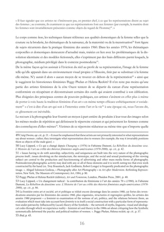 16
« Il faut signaler que ces artistes ne s’intéressent pas, en premier chef, à ce que les représentations disent au sujet
des femmes ; au contraire, ils examinent ce que ces représentations font aux femmes (par exemple, la manière dont
les femmes sont invariablement présentées comme objets du regard de l’homme)49
. »
Le corps comme locus, les techniques faisant référence aux qualités domestiques de la femme telles que la
couture ou la broderie, les thématiques de la naissance, de la maternité ou de la menstruation50
font figure
de sujets récurrents dans la pratique féministe des années 1960. Dans les années 1970, les thématiques
corporelles et domestiques demeurent d’actualité mais, traitées en lien avec les problématiques de la dis-
solution identitaire et des modèles fictionnels, elles s’expriment par des biais différents parmi lesquels, la
photographie, médium privilégié dans le contexte postmoderne51
. 	
De la même façon qu’on assistait à l’éviction du réel au profit de sa représentation, l’image de la femme
telle qu’elle apparaît dans un environnement visuel propice à l’illusoire, finit par se substituer à la femme
elle-même. N’y aurait-il alors « aucun moyen de se trouver en dehors de la représentation52
» ainsi que
le suggèrent les historiennes féministes Peggy Phelan et Helena Reckitt? Il n’en reste pas moins qu’une
partie des artistes féministes de la côte Ouest tentent de se départir du carcan d’une représentation
conformiste en récupérant et déconstruisant certains des outils qui avaient contribué à son édification.
Plus éloignées des principaux centres de pouvoirs politiques, ces artistes s’avèrent en effet plus à même
de porter à voix haute la tradition féministe d’un art « en même temps efficace esthétiquement et sociale-
ment53
» c’est-à-dire d’un art qui soit à l’interstice entre l’art et la vie54
à une époque où, nous l’avons dit,
ce glissement est inévitable.
Le recours à la photographie leur fournit un moyen à part entière de produire à leur tour des images selon
les mêmes modes de répétition qui définissent le répertoire existant et qui présentent les femmes comme
des contrefaçons d’elles-mêmes55
. Victimes de ce répertoire réducteur au même titre que n’importe quelle
49Craig Owens, op. cit., p. 11. « Itmustbeemphasizedthattheseartistsarenotprimarilyinterestedinwhatrepresentations
say about women ; rather, they investigate what representation does to women (for example, the way it invariably positions
them as objects of the male gaze). »
50 Lucy Lippard, « Ce qui a changé depuis Changing » (1976) in Fabienne Dumont, La Rébellion du deuxième sexe.
L’Histoire de l’art au crible des théories féministes anglo-américaines (1970-2000), op. cit., p. 42.
51 « Issues having to do with autorship, subjectivity, and uniqueness are built into the very nature of the photographic
process itself ; issues devolving on the simulacrum, the stereotype, and the social and sexual positioning of the viewing
subject are central to the production and functiononing of advertising and other mass-media forms of photography.
Postmodernist photographic activity may deal with any or all of these elements and it is worth noting too that even work
constructed by the hand (ex. Troy Brauntuch, Jack Godlstein, Robert Longo) is frequently predicated on the photographic
image. ». Abigail Solomon Godeau, « Photography after Art Photography » in Art after Modernism. Rethinking Represen-
tation, New York, The Museum of Contemporary Art, 1984, p. 80.
52 Peggy Phelan et Helena Reckitt (éditrice), Art and Feminism, Londres, Phaidon Press, 2001, p. 40.
53 Lucy Lippard, « Un changement radical : la contribution du féminisme à l’art des années 70 » (1980), in Fabienne
Dumont, La Rébellion du deuxième sexe. L’Histoire de l’art au crible des théories féministes anglo-américaines (1970-
2000), op. cit., p. 86.
54 La frontière entre art et société, art et politique se réduit encore davantage dans les années 1980, car fortes des reven-
dications amenées par les féministes des années 1960, plus organisées, structurées et regroupées qu’elles, les artistes des
années 1980 proposent « a feminist-re-examination of the notions of art, politics, and the relations between them, an
evaluation which must take into account how feminity is in itself a social construction with a particular form of representa-
tion under patriarchy. Influenced by Lacan’s theory of the Symbolic – the network of myths, linguistic, visual and ideologi-
cal codes through which we experience reality – feminist art and theory in the 1980s set about critiquing how the Symbolic
systematically deformed the psychic and political realities of women. ». Peggy Phelan, Helena reckitt, op. cit., p. 37.
55 Ibid, p. 43.
 