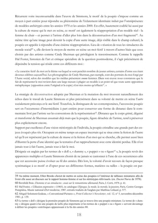 18
Récurrent voire incontournable dans l’œuvre de Simmons, le motif de la poupée s’impose comme un
moyen à part entière pour répondre au phénomène de l’éclatement identitaire induit par l’omniprésence
de modèles archétypés entre les années 1970 et les années 2000. En effet, hautement codifié lui aussi par
la culture de masse qui le met en scène, ce motif est également la réappropriation d’un modèle réel - la
femme de chair – et permet à l’artiste d’aller plus loin dans la déconstruction d’un moi fragmenté59
. Au
même titre qu’une image peut devenir la copie d’une autre image, déjà visible dans le champ culturel, la
poupée est appelée à répondre d’une énième réappropriation. Lieu de « réunion de tous les simulacres du
monde social60
 », elle devient le moyen de mettre en scène un moi fictif à travers d’autres biais que ceux
choisis par des artistes comme Cindy Sherman qui privilégient le travestissement. Comme le rappelle
Hal Foster, historien de l’art et critique spécialiste de la question postmoderne, il s’agit précisément de
dépeindre la tension qui réside entre ces différents moi :
« Le caractère fictif du moi est le thème sur lequel se sont penchés nombre de jeunes artistes, certains d’entre eux étant
devenus célèbres aujourd’hui. Les photographies de Cindy Sherman, par exemple, sont des portraits du moi forgé par
l’Autre social, selon des modèles que les médias présentent comme femmes. Dans son œuvre nous constatons que le
fait de représenter le moi revient dans une large mesure à plagier un modèle à un point tel que toute autre opposition
métaphysique (opposition entre l’original et la copie) n’est rien moins qu’effacée61
. »
La stratégie de déconstruction adoptée par Sherman et la mutation du moi trouvent naturellement des
échos dans le travail de Laurie Simmons et plus précisément dans sa volonté de mettre en scène l’autre
socialement préconçu et le moi fictif. Toutefois, la distinguant de ses contemporaines, l’accessoire poupée
sert en l’occurrence d’intermédiaire à part entière pour conserver une forme de distance dans le com-
mentaire livré par l’artiste sur les conventions de la représentation62
. Distance que le corps grimé, déguisé
et transformé de Sherman assumait déjà mais que la poupée, figure détachée de l’artiste, tend à préserver
plus explicitement encore.
Support par excellence d’une vision stéréotypée de l’individu, la poupée cristallise une grande part des en-
jeux évoqués plus tôt. Occupant en même temps un espace incertain qui se situe entre la fiction de l’autre
tel qu’il est représenté par la culture de masse et la fiction d’un moi qui se cherche, elle permet aussi bien
d’illustrer la perte d’une identité que la tentative d’un rapprochement avec cette identité perdue. Elle n’est
jamais tout à fait l’autre, jamais tout à fait le moi.
Désignée en anglais par les termes de « doll », « dummy », « puppet » ou « figure63
 », la poupée revêt des
apparences multiples et Laurie Simmons choisit de ne jamais se cantonner à l’une de ces occurrences afin
que cet accessoire puisse évoluer au fil des années. Dès lors, la volonté d’avoir recours de façon presque
systématique à ce motif et d’opter pour ses différentes formes, matières ou tailles – la poupée est par-
59 Au même moment, Ellen Brooks choisit de mettre en scène des poupées à l’intérieur de tableaux miniatures afin de
livrer elle aussi un discours sur le rapport homme-femme et sur les stéréotypes télévisuels. (ex. Doctor/Nurse de 1978).
60 Bernhild Boie, L’homme et ses simulacres : essai sur le romantisme allemand, Paris, J. Corti, 1979, p. 41.
61 Hal Foster, « L’illusion expressive » (1983), in catalogue L’Epoque, la mode, la morale, la passion, Paris, Centre Georges
Pompidou, Musée national d’Art moderne, 1987, extraits traduits de l’anglais par Matthias Leikauf, p. 577.
62 Abigail Solomon-Godeau, « Conventional Pictures », Print Collector’s Newsletter, vol. 12, n° 5, novembre-décembre
1981, p. 139.
63 Le terme « doll » désigne la première poupée de Simmons qui se trouve être une poupée miniature. Le terme de « dum-
my » désigne quant à lui une poupée de taille plus importante et les termes de « puppet » ou « figure » servent davantage
à définir les poupées ventriloques apparaissant à la fin des années 80.
 