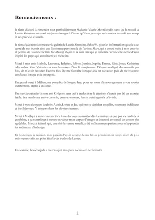 Remerciements :
Je tiens d’abord à remercier tout particulièrement Madame Valérie Mavridorakis sans qui le travail de
Laurie Simmons me serait toujours étranger à l’heure qu’il est, mais qui m’a surtout accordé son temps
et ses précieux conseils.
Je tiens également à remercier la galerie de Laurie Simmons, Salon 94, pour les informations qu’elle a ac-
cepté de me fournir ainsi que l’assistante personnelle de l’artiste, Mary, qui a donné suite à mon courrier
et permis de visionner le film The Music of Regret. Il va sans dire que je remercie l’artiste elle-même d’avoir
inspiré les pages qui constituent ce mémoire.
Merci à mes amis Isabelle, Laurence, Federico, Juliette, Justine, Sophie, Emma, Elise, Jonas, Catherine,
Alexandrù, Kim, Valentina et tous les autres d’être là simplement. D’avoir prodigué des conseils par-
fois, de m’avoir rassurée d’autres fois. De me faire rire lorsque cela est salvateur, puis de me redonner
confiance lorsque cela est urgent.
Un grand merci à Mélissa, ma complice de longue date, pour ses mots d’encouragement et son soutien
indéfectible. Même à distance.
Un merci particulier à mon ami Grégoire sans qui la traduction de citations n’aurait pas été un exercice
facile. Ses nombreux autres conseils, comme toujours, furent aussi aiguisés qu’avisés.
Merci à mes relecteurs de choix Alexis, Lorine et Jan, qui ont su dénicher coquilles, tournures indélicates
et incohérences. Y compris dans les derniers instants.
Merci à Maël qui a su se contenir face à mes lacunes en matière d’informatique et qui, par ses qualités de
graphiste, a pu contribuer à mettre en valeur mon corpus d’images et donner à ce travail des atours plus
agréables. Merci à Saïnath qui, une fois le ventre rempli, a été suffisamment patient pour m’apprendre
les rudiments d’indesign.
Et finalement, je remercie mes parents d’avoir accepté de me laisser prendre mon temps avant de pou-
voir mettre enfin un point final à ces études de Lettres.
En somme, beaucoup de « merci » qu’il m’a paru nécessaire de formuler.
2
 
