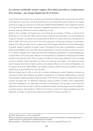 20
La créature artificielle comme support d’un idéal masculin et compensation
d’un manque : une image fragmentée de la femme
Avant d’entrer dans l’analyse des trois phases qui caractérisent l’utilisation de la poupée dans le travail de
Laurie Simmons et que nous venons de mentionner, il nous semble intéressant de proposer une compa-
raison de cet usage avec celui qui en est fait dans certaines fictions littéraires. Cette comparaison permet
en l’occurrence de mieux mettre en lumière la singularité qui définit le recours à ce motif adopté dès les
premiers temps par Simmons et rarement délaissé par la suite.
Dans les deux exemples sur lesquels nous avons choisi de nous pencher, L’Homme au sable de E.T.A
Hoffmann et L’Ève Future de Villiers de l’Isle Adam, se détache un schéma plus ou moins générique de
l’usage de la poupée ou créature qui nous permettra de définir un certain nombre de connotations éta-
blies au XIXe siècle autour de ce motif. Lieu d’une projection de fantasmes érotiques et narcissiques,
support d’un idéal qui aspire à la vie, compensation d’un manque, satisfaction d’un élan démiurgique,
la poupée apparaît la plupart du temps comme l’instrument d’une quête essentiellement masculine.
Quête qui, par ailleurs, trouve des échos dans le regard biaisé et souvent masculin, lui aussi, qui se porte
sur la femme à l’apogée d’une culture faite de mythes médiatiques, publicitaires et cinématographiques.
Lorsqu’il désire voir la statue qu’il a taillée de ses mains prendre vie, Pygmalion est déjà déçu par la femme
de chair et le monde du vivant67
. Tous ses espoirs se fondent sur le prototype idéal qu’il a créé à son image
et selon ses propres critères canoniques. La statue n’est certes pas une poupée au sens propre du terme
mais le fantasme dont elle est l’objet lui prête un rôle similaire. Dans le cas du mythe de Pygmalion, c’est
le manque qui nourrit le désir d’idéal et qui confère à la pierre, matériau froid par excellence, toutes les
qualités dont ne peut bénéficier le corps de chair68
.
Ravi par le plaisir que lui offre la vision de sa créature soudainement animée, Pygmalion entretient en
substance le même désir fétichiste qui définit le regard porté sur l’héroïne hollywoodienne et décodé
beaucoup plus tard par Laura Mulvey dans les années 197069
.Souvent chargée de correspondre à un idéal
érotique, la poupée dans ses différentes apparences est par excellence le théâtre d’une compensation,
celui d’une échappatoire à la réalité jugée trop fade et insatisfaisante. C’est pourquoi se fait sentir chez
Pygmalion, le besoin de résoudre le chiasme qui disjoint la créature de chair perçue comme incomplète et
la créature de pierre objet de désir et d’idéal. Et si la créature est l’une des solutions imaginées pour faire
disparaître ce clivage, c’est par le biais unique de l’art qu’elle est amenée à prendre vie.
67 Ovide, Métamorphoses, Livre X, vers 243-297.
68 Nous verrons par la suite que dans l’usage de la poupée par un artiste comme Bellmer, le manque engendré par le
monde réel motive en grande partie le fantasme projeté sur la poupée.
69 Laura Mulvey, « Visual Pleasure and Narrative Cinema », Screen 16.3, automne1975, pp. 6-18.
 