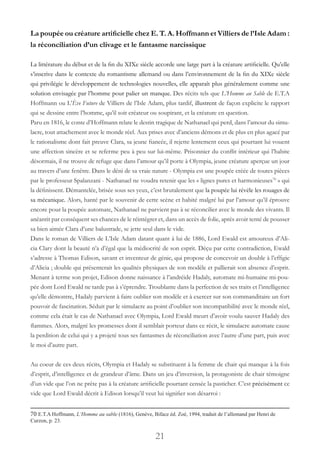 21
La poupée ou créature artificielle chez E. T. A. Hoffmann et Villiers de l’Isle Adam :
la réconciliation d’un clivage et le fantasme narcissique
La littérature du début et de la fin du XIXe siècle accorde une large part à la créature artificielle. Qu’elle
s’inscrive dans le contexte du romantisme allemand ou dans l’environnement de la fin du XIXe siècle
qui privilégie le développement de technologies nouvelles, elle apparaît plus généralement comme une
solution envisagée par l’homme pour palier un manque. Des récits tels que L’Homme au Sable de E.T.A
Hoffmann ou L’Ève Future de Villiers de l’Isle Adam, plus tardif, illustrent de façon explicite le rapport
qui se dessine entre l’homme, qu’il soit créateur ou soupirant, et la créature en question.
Paru en 1816, le conte d’Hoffmann relate le destin tragique de Nathanael qui perd, dans l’amour du simu-
lacre, tout attachement avec le monde réel. Aux prises avec d’anciens démons et de plus en plus agacé par
le rationalisme dont fait preuve Clara, sa jeune fiancée, il rejette lentement ceux qui pourtant lui vouent
une affection sincère et se referme peu à peu sur lui-même. Prisonnier du conflit intérieur qui l’habite
désormais, il ne trouve de refuge que dans l’amour qu’il porte à Olympia, jeune créature aperçue un jour
au travers d’une fenêtre. Dans le déni de sa vraie nature - Olympia est une poupée créée de toutes pièces
par le professeur Spalanzani - Nathanael ne voudra retenir que les « lignes pures et harmonieuses70
» qui
la définissent. Démantelée, brisée sous ses yeux, c’est brutalement que la poupée lui révèle les rouages de
sa mécanique. Alors, hanté par le souvenir de cette scène et habité malgré lui par l’amour qu’il éprouve
encore pour la poupée automate, Nathanael ne parvient pas à se réconcilier avec le monde des vivants. Il
anéantit par conséquent ses chances de le réintégrer et, dans un accès de folie, après avoir tenté de pousser
sa bien aimée Clara d’une balustrade, se jette seul dans le vide.
Dans le roman de Villiers de L’Isle Adam datant quant à lui de 1886, Lord Ewald est amoureux d’Ali-
cia Clary dont la beauté n’a d’égal que la médiocrité de son esprit. Déçu par cette contradiction, Ewald
s’adresse à Thomas Edison, savant et inventeur de génie, qui propose de concevoir un double à l’effigie
d’Alicia ; double qui présenterait les qualités physiques de son modèle et pallierait son absence d’esprit.
Menant à terme son projet, Edison donne naissance à l’andréide Hadaly, automate mi-humaine mi-pou-
pée dont Lord Ewald ne tarde pas à s’éprendre. Troublante dans la perfection de ses traits et l’intelligence
qu’elle démontre, Hadaly parvient à faire oublier son modèle et à exercer sur son commanditaire un fort
pouvoir de fascination. Séduit par le simulacre au point d’oublier son incompatibilité avec le monde réel,
comme cela était le cas de Nathanael avec Olympia, Lord Ewald meurt d’avoir voulu sauver Hadaly des
flammes. Alors, malgré les promesses dont il semblait porteur dans ce récit, le simulacre automate cause
la perdition de celui qui y a projeté tous ses fantasmes de réconciliation avec l’autre d’une part, puis avec
le moi d’autre part.
Au coeur de ces deux récits, Olympia et Hadaly se substituent à la femme de chair qui manque à la fois
d’esprit, d’intelligence et de grandeur d’âme. Dans un jeu d’inversion, la protagoniste de chair témoigne
d’un vide que l’on ne prête pas à la créature artificielle pourtant censée la pasticher. C’est précisément ce
vide que Lord Ewald décrit à Edison lorsqu’il veut lui signifier son désarroi :
70 E.T.A Hoffmann, L’Homme au sable (1816), Genève, Biface éd. Zoé, 1994, traduit de l’allemand par Henri de
Curzon, p. 23.
 