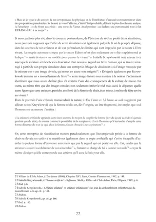 22
« Mais ici je vous le dis encore, la non-correspondance du physique et de l’intellectuel s’accusait constamment et dans
des proportions paradoxales. Sa beauté je vous l’affirme, c’était l’Irréprochable, défiant la plus dissolvante analyse.
A l’extérieur - et du front aux pieds - une sorte de Vénus Anadyomène : au-dedans une personnalité tout à fait
ETRANGÈRE à ce corps71
. »
Si nous parlions plus tôt, dans le contexte postmoderne, de l’éviction du réel au profit de sa simulation,
nous pouvons supposer que l’effet de cette simulation est également palpable là où la poupée dépasse,
dans les attentes de son créateur et de son prétendant, les limites qui sont imposées par la nature à l’être
vivant. La poupée automate conçue par le savant Edison n’est plus seulement un « objet expérimental et
ludique72
», mais devient « un modèle pour penser le vivant73
». Isabelle Krzywkowski note encore à ce
sujet que la créature artificielle est « l’occasion d’un nouveau regard sur l’être humain, qui se trouve inter-
rogé à partir de son propre simulacre dans une entreprise éthique de dévoilement » où l’image renvoyée par
la créature est « une image divisée, qui remet en cause son intégrité74
. » Désignée également par Krzyw-
kowski comme un « morcellement de l’être75
», cette image divisée nous ramène à la notion d’éclatement
identitaire que nous avons définie plus tôt comme l’une des conséquences de la culture de masse. En
outre, au même titre que des images censées non seulement imiter le réel mais aussi le dépasser, quelle
autre figure que cette créature, pastiche amélioré de la femme de chair, était mieux à même de faire croire
au vivant ?
Dans le portrait d’une créature transcendant la nature, L’Ève Future et L’Homme au sable suggèrent par
ailleurs selon Krzywkowski que la femme réelle est, dès l’origine, un être fragmenté, incomplet que seul
l’homme est en mesure d’unifier :
« La créature artificielle apparaît alors sinon comme le moyen de compléter la femme (le vide ajouté au vide n’a jamais
produit que du vide), du moins comme la possibilité de la remplacer ; c’est à l’homme qu’il reviendra d’emplir cette
forme désertée de tout ce qui, chez la femme, faisait obstacle à ses aspirations76
. »
Or, cette entreprise de réunification montre paradoxalement que l’incomplétude prêtée à la femme de
chair ne devait pas tarder à se manifester également dans sa copie artificielle qui s’avère incapable d’ac-
céder à quelque forme d’existence autrement que par le regard qui est porté sur elle. Car, tandis que le
créateur « assure la cohérence de son ensemble77
», l’amant se charge de lui « donner son rôle78
» et par là
même d’exiger qu’elle corresponde aux critères qu’il aura définis pour elle.
71 Villiers de L’Isle Adam, L’Ève future (1886), Chapitre XVI, Paris, Garnier Flammarion, 1992, p. 148.
72 Isabelle Krzywkowski, L’Homme artificiel : Hoffmann, Shelley, Villiers de l’Isle-Adam, Paris, Ellipses, 1999, p. 6.
73 Ibid, p. 6.
74 Isabelle Krzywkowski, « Créature créature” et  créature créaturante” : les jeux du dédoublement et l’esthétique du
morcellement », in op. cit., p. 161.
75 Ibidem.
76 Isabelle Krzywkowski, op. cit., p. 166.
77Ibid, p. 163.
78 Ibidem.
 