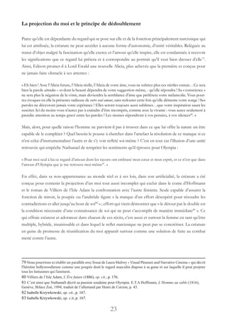 23
La projection du moi et le principe de dédoublement
Parce qu’elle est dépendante du regard qui se pose sur elle et de la fonction principalement narcissique qui
lui est attribuée, la créature ne peut accéder à aucune forme d’autonomie, d’unité véritables. Reléguée au
statut d’objet malgré la fascination qu’elle exerce et l’amour qu’elle inspire, elle est condamnée à recevoir
les significations que ce regard lui prêtera et à correspondre au portrait qu’il veut bien dresser d’elle79
.
Ainsi, Edison promet-il à Lord Ewald une nouvelle Alicia, plus achevée que la première et conçue pour
ne jamais faire obstacle à ses attentes :
« Eh bien ! Avec l’Alicia future, l’Alicia réelle, l’Alicia de votre âme, vous ne subirez plus ces stériles ennuis…Ce sera
bien la parole attendue – et dont la beauté dépendra de votre suggestion même, - qu’elle répondra ! Sa « conscience »
ne sera plus la négation de la vôtre, mais deviendra la semblance d’âme que préférera votre mélancolie. Vous pour-
rez évoquer en elle la présence radieuse de votre seul amour, sans redouter cette fois qu’elle démente votre songe ! Ses
paroles ne décevront jamais votre espérance ! Elles seront toujours aussi sublimes…que votre inspiration saura les
susciter. Ici du moins vous n’aurez pas à craindre d’être incompris, comme avec la vivante : vous aurez seulement à
prendre attention au temps gravé entre les paroles ! Les siennes répondront à vos pensées, à vos silences80
. »
Mais, alors, pour quelle raison l’homme ne parvient-il pas à trouver dans ce que lui offre la nature un être
capable de le compléter ? Quel besoin le pousse à chercher dans l’artefact la résolution de ce manque si ce
n’est celui d’instrumentaliser l’autre et de s’y voir reflété soi-même ? C’est en tout cas l’illusion d’une unité
retrouvée qui empêche Nathanael de tempérer les sentiments qu’il éprouve pour Olympia :
« Pour moi seul à lui ce regard d’amour dont les rayons ont embrasé mon cœur et mon esprit, et ce n’est que dans
l’amour d’Olympia que je me retrouve moi-même81
. »
En effet, dans sa non-appartenance au monde réel et à ses lois, dans son artificialité, la créature a été
conçue pour contenir la projection d’un moi tout aussi incomplet qui exclut dans le conte d’Hoffmann
et le roman de Villiers de l’Isle Adam la confrontation avec l’autre féminin. Seule capable d’assurer la
fonction de miroir, la poupée ou l’andréide figure « la marque d’un effort désespéré pour résoudre les
contradictions et aller jusqu’au bout de soi82
» ; effort qui vient démontrer que « le détour par le double est
la condition nécessaire d’une connaissance de soi qui ne peut s’accomplir de manière immédiate83
». Ce
qui effraie créateur et adorateur dans chacun de ces récits, c’est aussi et surtout la femme en tant qu’être
multiple, hybride, insaisissable et dans lequel le reflet narcissique ne peut pas se concrétiser. La créature
en guise de promesse de réunification du moi apparaît surtout comme une solution de fuite au combat
mené contre l’autre.
79 Nous pourrions ici établir un parallèle avec l’essai de Laura Mulvey « Visual Pleasure and Narrative Cinema » qui décrit
l’héroïne hollywoodienne comme une poupée dont le regard masculin dispose à sa guise et sur laquelle il peut projeter
tous les fantasmes qui l’animent.
80 Villiers de l’Isle Adam, L’Ève future (1886), op. cit., p. 176.
81 C’est ainsi que Nathanaël décrit sa passion soudaine pour Olympia. E.T.A Hoffmann, L’Homme au sable (1816),
Genève, Biface Zoé, 1994, traduit de l’allemand par Henri de Curzon, p. 43.
82 Isabelle Krzywkowski, op. cit., p. 167.
83 Isabelle Krzywkowski, op. c.it, p. 167.
 