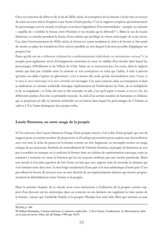 24
Chez ces écrivains du début et de la fin du XIXe siècle, la conception de la créature s’avère être un moyen
de saisir un autre réel et d’aspirer à une forme d’unité perdue. C’est le rapport complexe qu’entretiennent
les personnages avec le monde social qui va motiver l’apparition d’un intermédiaire – poupée ou créature
– capable de « combler la fissure entre l’homme et un monde qui le déborde84
 ». Dans le cas de Laurie
Simmons, ce monde prendrait la forme d’une culture qui privilégie la vision stéréotypée de toute chose.
Car, dans l’environnement du XXIe siècle, la fiction est venue remplacer le réel et le besoin se fait sentir
de mettre en place les fondations d’un univers parallèle au sein duquel il devient possible d’appliquer ses
propres lois.
Parce qu’elle est un « réflecteur éclairant les conditionnements individuels ou mécanismes sociaux85
», la
poupée peut également servir d’échappatoire remettant en cause la validité d’un monde dans lequel les
personnages d’Hoffmann et de Villiers de L’Isle Adam ne se retrouvent pas. En outre, dans le rapport
intime qui finit par s’établir entre la créature et son concepteur ou celui qui l’adule, il était à prévoir
qu’entre eux allait s’opérer un glissement : c’est à travers elle seule qu’une réconciliation entre l’autre et
le moi, le moi stéréotypé et le moi véritable est envisagée. Car, sans conteste, dans sa conception et dans
sa réalisation, la créature artificielle témoigne implicitement de l’ambivalence de l’être, de sa multiplicité
et de sa singularité ; si l’écho du moi se fait entendre en elle, c’est qu’il aspire à réunir, à travers elle, les
différentes parties d’un être au préalable morcelé. Au-delà d’un certain nombre de fantasmes et d’idéaux
qui se projettent en elle, la créature artificielle est un miroir dans lequel les personnages de L’Homme au
sable et L’Ève Future distinguent leur propre reflet.
Laurie Simmons, un autre usage de la poupée
Si l’on retrouve chez Laurie Simmons l’usage d’une poupée miroir, c’est-à-dire d’une poupée qui sert de
support pour un certain nombre de projections et d’outil par procuration pour espérer une réconciliation
avec son moi, le refus de percevoir la femme comme un être fragmenté ou incomplet motive un usage
critique de cet accessoire. Symbole du morcellement de l’identité féminine, la poupée de Simmons ne sert
pas à combler un manque ou à conforter la femme dans un schéma de représentation univoque, mais au
contraire à remettre en cause la fonction qui lui est toujours attribuée par une société patriarcale. Dans
son travail, il n’est plus question de fuir l’autre en tant que sexe opposé mais de résoudre le chiasme qui
s’est instauré entre deux moi : le moi forgé socialement d’une part et le moi authentique d’autre part. C’est
par ailleurs le besoin de renouer avec un moi détaché de ses représentations biaisées qui motive progres-
sivement le dédoublement entre l’artiste et la poupée.
Dans le premier chapitre de ce travail, nous nous intéressons à l’utilisation de la poupée comme sup-
port d’un discours sur les stéréotypes dans un contexte où ces derniers ont supplanté la vraie nature de
la femme ; nature que l’andréide Hadaly et la poupée Olympia leur niait déjà. Bien que mettant au jour
84 Ibid, p. 160.
85 Hubert Desmarets, Création littéraire et créatures artificielles : L’Ève Future, Frankenstein, Le Marchand de sable
ou le je(u) du miroir, Paris, éd. du Temps, 1999, pp. 54-55.
 