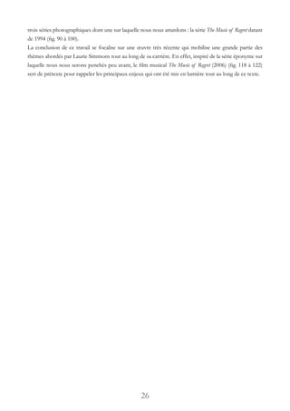 26
trois séries photographiques dont une sur laquelle nous nous attardons : la série The Music of Regret datant
de 1994 (fig. 90 à 100).
La conclusion de ce travail se focalise sur une œuvre très récente qui mobilise une grande partie des
thèmes abordés par Laurie Simmons tout au long de sa carrière. En effet, inspiré de la série éponyme sur
laquelle nous nous serons penchés peu avant, le film musical The Music of Regret (2006) (fig. 118 à 122)
sert de prétexte pour rappeler les principaux enjeux qui ont été mis en lumière tout au long de ce texte.
 