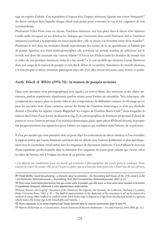 28
tage un caprice d’adulte. Car, répondant à l’espace réel, l’espace miniature figurait une vision fantasmée89
du décor intérieur dans laquelle chaque détail était pensé pour contenter la vue et les exigences de son
commanditaire.
Produisant l’effet d’une mise en abyme, l’intérieur miniature une fois placé dans le décor d’un intérieur
à taille réelle invoquait un jeu d’échos. Le dialogue qui s’instaurait alors entre l’intérieur réel et l’intérieur
miniature confèrait à la poppenhuis un statut particulier ; elle se situait à la frontière entre deux mondes90
.
Pastichant le réel dans ses moindres détails, reproduisant des scènes de la vie quotidienne et habitée par
de petites figurines aux traits anthropomorphes, elle autorisait un certain nombre de réflexions sur le
monde réel dont elle incarnait une version réduite91
.C’est ce jeu d’échos entre les données du monde réel
et celles de son pendant miniature, entre le « fac-similé92
 » et son modèle qui intéresse Laurie Simmons
dans son usage de la maison de poupée et cela dès le début de sa carrière. Simulacres du monde alentour,
à la fois poupée et décor miniature participent chez elle d’un aller-retour incessant entre fiction et réalité.
Early Black & White (1976-78) : la maison de poupée revisitée
Dans cette première série photographique sont figurés, en noir et blanc, des intérieurs et des objets mi-
niatures, parfois représentés séparément, parfois réunis pour former un ensemble. Très éclectique, elle
comprend des espaces plus ou moins vides et des compositions de différentes natures. Le fil rouge qu’on
peut lui accorder tient d’une variation autour du thème de l’intérieur domestique et d’un jeu d’échelle
destiné à brouiller les repères visuels. Rappelant les coupes de Gordon Matta-Clark93
dans lesquelles la
maison fait l’objet d’une forme de dissection (fig. 2), les photographies de Simmons proposent d’abord de
passer en revue l’univers protégé d’un intérieur domestique, pièce après pièce. D’abord absente, la poupée
fait progressivement son apparition pour habiter ces espaces qui semblent dans l’attente de sa présence.
Il n’est pas anodin que cette première série ait pour objet les conventions du décor intérieur si l’on considère
le rapport intime que Laurie Simmons entretient dès ses débuts avec l’univers publicitaire et plus spécifique-
ment avec le vocabulaire visuel utilisé dans les magazines de décoration intérieure. C’est d’ailleurs le souvenir
d’une expérience professionnelle dans la rédaction d’un magazine de jouets pour enfants qui s’avère, selon
les dires de l’artiste, être à l’origine du choix de ce premier sujet :
« J’ai déposé ma candidature pour un travail qui consistait à photographier des jouets pour le catalogue d’une
maison de jouets du centre-ville. Je ne l’ai pas eu, parce que je n’étais pas faite pour cela – dans l’une de mes photos,
89 Heidi Müller, Good housekeeping : a domestic ideal in miniature : the Nuremberg doll houses of the 17th century in the
« Germanisches Nationalmuseum », Nuremberg, Verl. Des Germanisches Nationalmuseums, 2007, p. 14.
90 Nous nous intéressons plus tard au lien qui existe entre la poupée, qui elle aussi se situe entre deux mondes et la notion
d’inquiétante étrangeté, inhérente à cette appartenance ambivalente.
91Susan Stweart, On Longing : Narratives of the Miniature, the Gigantic, the Souvenir, the Collection, Durham et Londres,
Duke University Press, 1993, p. 45. « The field of representation in the depiction of the miniature is set up by means of a
method of using either implicit or explicit simile. Each fictive sign is aligned to a sign from the physical world in a gesture
which makes the fictive sign both remarkable and realistic. »
92 Nous reprenons ici le terme employé par Susan Stewart dans la citation mentionnée dans la note 92.
93 Marvin Heiferman in « Conversation : Laurie Simmons & Marvin Heiferman », Art and America, avril 2009, pp. 112.
 