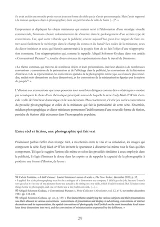 29
il y avait en fait une mouche posée sur un jouet en forme de table que je n’avais pas remarquée. Mais j’avais rapporté
à la maison quelques objets à photographier, dont un petit lavabo de salle de bains (…)94
. »
Empruntant et déplaçant les objets miniatures qui avaient servi à l’élaboration d’une stratégie visuelle
commerciale, Simmons choisit volontairement de s’inscrire dans le prolongement d’un certain type de
conventions. Car, quel autre véhicule que la publicité, encore aujourd’hui, peut-il se targuer de faire en-
trer aussi facilement le stéréotype dans le champ du connu et du banal? Les codes de la miniature, ceux
du décor intérieur et ceux qui bientôt auront trait à la poupée font de ce fait l’objet d’une réappropria-
tion constante. Une réappropriation qui, comme le rappelle Abigail Solomon-Godeau dans son article
« Conventional Pictures95
 », touche divers niveaux de représentations dans le travail de Simmons :
« Le thème commun, qui traverse de nombreux objets et leurs présentations, était leur allusion à de nombreuses
conventions : conventions de la présentation et de l’affichage dans la publicité, les conventions de la décoration
d’intérieur et de sa représentation, les conventions spatiales de la photographie même (qui, au niveau le plus immé-
diat, traduit trois dimensions en deux dimensions), et les conventions de la miniaturisation figurées par la maison
de poupée96
. »
L’allusion aux conventions que nous pouvons tout aussi bien désigner comme des « stéréotypes » motive
par conséquent le choix d’une thématique principale autour de laquelle la série Early Black & White s’arti-
cule : celle de l’intérieur domestique et de son décorum. Plus exactement, c’est le jeu sur les conventions
du procédé photographique et celles de la miniature qui fait la particularité de cette série. Ensemble,
médium photographique et décor miniature permettent l’établissement d’une nouvelle forme de fiction,
pastiche de fictions déjà existantes dans l’iconographie populaire.
Entre réel et fiction, une photographie qui fait vrai
Produisant parfois l’effet d’un trompe l’œil, à mi-chemin entre le vrai et sa simulation, les images qui
composent la série Early Black & White invitent le spectateur à discerner lui-même tout le faux qu’elles
comportent. Tel que le suggère l’artiste elle-même et selon des procédés similaires à ceux employés dans
la publicité, il s’agit d’insinuer le doute dans les esprits et de rappeler la capacité de la photographie à
produire une forme d’illusion, de leurre :
94 Calvin Tomkins, « A doll’s house : Laurie Simmons’s sense of scale », The New Yorker, décembre 2012, p. 35.
« I applied for a job photographing toys for the catalogue of a downtown toy company. I didn’t get the job, because I wasn’t
very good at it—in one of my pictures there was actually a fly sitting on a toy table, which I hadn’t noticed. But I’d taken some
things home to photograph, and one of them was a tiny bathroom sink. (…). »
95Abigail Solomon-Godeau, « Conventional Pictures », Print Collector’s Newsletter, vol. 12, n° 5, novembre-décembre
1981, pp. 138-140.
96 Abigail Solomon-Godeau, op. cit., p. 139. « The shared theme underlying the various subjects and their presentations
was their allusion to various conventions : conventions of presentation and display in advertising, conventions of interior
decorations and its representation, the spatial conventions of photography itself (which on the most immediate level trans-
lates three dimensions into two), and the conventions of miniaturization expressed by the dollhouse. »
 