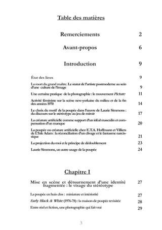 Table des matières
Avant-propos
Introduction
6
9
État des lieux
Lamortdugrandmaître.Lestatutdel’artistepostmoderneausein
d’une culture de l’image
Une certaine pratique de laphotographie:lemouvementPicture
Activité féministe sur la scène new-yorkaise du milieu et de la fin
desannées1970
Le choix du motif de la poupée dans l’œuvre de Laurie Simmons :
du discourssur le stéréotypeaujeudemiroir
La créature artificielle comme support d’un idéal masculin et com-
pensationd’unmanque
La poupée ou créature artificielle chez E.T.A. Hoffmann et Villiers
deL’IsleAdam:laréconciliationd’unclivageetlefantasmenarcis-
sique
La projectiondumoi etle principededédoublement
Laurie Simmons, unautre usagedelapoupée
Chapitre I
Mise en scène et détournement d’une identité
fragmentée : le visage du stéréotype
Lapoupée enhuisclos: miniatureetintériorité
Early Black & White(1976-78):lamaisondepoupéerevisitée
Entre réel etfiction, une photographiequifaitvrai
9
9
11
14
17
20
21
23
24
27
27
28
29
Remerciements
3
2
 