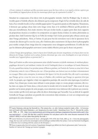 30
« J’avais vraiment le sentiment qu’elles pouvaient passer pour des lieux réels et, à cet égard, je devins captivée par
la possibilité de l’appareil photo de dire des mensonges plutôt que de représenter la réalité97
. »
Simulant les composantes d’un décor réel, la photographie intitulée Sink/Ivy Wallpaper (fig. 3) sème le
trouble quant à l’échelle effective des éléments qui la composent. S’agit-il d’un véritable décor de salle de
bain, d’un véritable lavabo et d’un véritable papier peint ? La question paraît en effet légitime. Néanmoins,
il demeure que quelque chose dans cette image sonne faux et le semblant d’illusion qu’elle produit ne
dure pas éternellement. Son étude attentive finit par révéler lavabo et papier peint dans leurs rapports
de proportions douteux et confère à la composition un aspect factice évident. Le même phénomène se
produit dans Sink/Connecticut (fig. 6) où l’effet de trompe l’œil s’avère pourtant plus efficace encore que
dans l’image précédente. Alors, si l’artiste n’a pas pour but de convaincre tout à fait le spectateur de la
véracité des décors qu’il a sous les yeux, elle s’intéresse plus exactement à la façon dont la photographie
peut rendre compte d’une image dont les composantes nous échappent partiellement. Il suffit dès lors
que les éléments photographiés renvoient à notre réalité effective pour que le doute soit permis :
« J’aime l’image photographique, j’aime la façon dont l’échelle peut devenir insignifiante et la façon dont tous les
éléments de l’image s’unifient sur la surface. J’estime désormais que cette sorte d’ambiguïté est ce qui m’incita à
travailler avec l’appareil photo en premier lieu98
. »
Parce qu’il induit un aller-retour permanent entre échelle humaine et échelle miniature, le médium photo-
graphique devient le seul médium à même de servir l’ambiguïté dont se revendique ici Laurie Simmons.
Et cela, quand bien même il ne produit jamais d’illusion parfaite, car l’intérêt de l’artiste se situe bel et bien
à l’interstice entre le vrai et l’illusion du vrai : il faut produire une fiction tout en révélant volontairement
ses rouages. Dans cette entreprise, la miniature fait figure à la fois de trouble-fête, elle tend à convaincre
que l’image qu’on a sous les yeux est vraie, et d’indice, elle confirme que l’image en question n’est pas
réelle. La poupée, qui s’apprête à faire son apparition participe elle aussi de cette équivoque, la renforce
même. Car, n’étant pas vivante mais référant à notre propre corps et à notre propre existence, elle évo-
lue dans un espace de l’entre-deux, à cheval entre le monde réel et le monde fictif99
. Mais avant de nous
pencher sur la nature propre de cette poupée, nous aimerions nous intéresser dès à présent aux connota-
tions sociales qu’elle revêt ainsi que celles du décor domestique qui l’accueille. Car, au-delà de la capacité
formelle de l’image à produire un pastiche des conventions déjà existantes, ce sont ses composantes qui
participent de cette simulation.
97 Laurie Simmons citée par Jan Seewald in « The camera lies ; or, why I always wanted to make a film – A Conversa-
tion via E-mail with Laurie Simmons », cat. Imagination becomes reality : Sammlung Goetz. Part V : Beyond the visible,
août 2006, p. 150, (http://www.lauriesimmons.net/writings/goetz-catalogue-imagination-becomes-reality-part-v-fan-
tasy-and-fiction/). « I truly felt that they could be mistaken for real places and in this sense became enamored of the
camera’s ability to tell lies rather than portray the truth. »
98 Laurie Simmons, In and around the house : photographs 1976-1978, New York, 2003, p. 24. « I love the photographic
image, the way scale can become meaningless and everything is unified within the surface. I now see that kind of ambiguity
is what drew me to working with the camera in the first place. »
99 Nous évoquons plus loin de la notion d’inquiétante étrangeté qui définit très bien le glissement entre l’univers du
familier et l’univers de l’étrange qu’incarne la poupée.
 