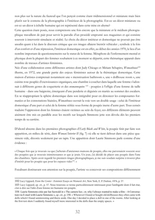 32
non plus sur la nature du fauteuil que l’on perçoit comme étant tridimensionnel et miniature mais bien
plutôt sur le contenu de la photographie à l’intérieur de la photographie. Est-ce un décor miniature ou
est-ce un décor à échelle humaine qui est représenté dans cette mise en abyme?
Cette question étant posée, nous comprenons une fois encore que la miniature et le médium photogra-
phique travaillent de pair pour servir la parodie d’un procédé emprunté aux magazines et qui consiste
souvent à intervertir simulacre et réalité. Le choix du décor intérieur et domestique ne pouvait pas être
anodin quant à lui dans le discours critique que ces images allaient bientôt véhiculer ; symbole à la fois
d’un confort et d’une répression, l’intérieur domestique est en effet, au début des années 1970, le lieu d’un
nombre important de questionnements sur le statut de la femme. Métaphore de l’enfermement mental et
physique dont la plupart des femmes souhaitent à ce moment se départir, cette thématique apparaît dans
nombre de travaux d’artistes féministes.
Née d’une collaboration entre différentes artistes dont Judy Chicago et Miriam Schapiro, Womanhouse102
illustre, en 1972, une grande partie des enjeux féministes autour de la thématique domestique. Cette
maison d’artistes comprenait notamment une « menstruation bathroom », une « dollhouse room », une
cuisine rose peuplée d’excroissances organiques, une chambre à coucher dans laquelle une femme s’adon-
nait à différents gestes de coquetterie et des womannequins 103
- poupées à l’effigie d’une femme de taille
humaine - dans une baignoire, émergeant d’une penderie et déguisée en mariée au sommet des escaliers.
En se réappropriant la sphère domestique dans son intégralité pour en dénoncer les composantes for-
matées et les connotations biaisées, Womanhouse ouvrait la voie vers un double usage : celui de l’intérieur
domestique d’une part et celui de la femme réifiée sous forme de poupée inerte d’autre part. Tous censés
traduire l’oppression dont les femmes étaient victimes au sein du foyer, ces différents éléments peuvent
aisément être mis en parallèle avec les motifs sur lesquels Simmons jette son dévolu dès les premiers
temps de sa carrière.
D’abord absente dans les premières photographies d’Early Black and White, la poupée finit par faire son
apparition, en milieu de série, dans Woman/Interior II (fig. 7) où elle se tient debout dans une pièce qua-
siment vide, décorée seulement par un tapis. Une apparition dont Laurie Simmons parle comme d’une
évidence :
« Chaque fois que je trouvais ou que j’achetais d’anciennes maisons de poupée, elles me parvenaient souvent avec
des poupées que je trouvais inintéressantes et que je jetais. Un jour, j’ai décidé de placer une poupée dans l’une
des chambres. Après avoir regardé les premiers tirages photographiques, je me suis soudain surprise à trouver plus
d’intérêt pour les poupée que pour les espaces vides104
. »
Focalisant dorénavant son attention sur la poupée, l’artiste va concevoir ses compositions différemment
102 Lucy Lippard, From the Center : Feminist Essays on Women’s Art, New York, E. P. Dutton, 1976, p. 57.
103 Lucy Lippard, op. cit., p. 57. Nous trouvons ce terme particulièrement intéressant pour l’ambiguïté dont il fait état,
c’est-à-dire sur l’idée d’une femme mi-humaine mi-poupée.
104 Laurie Simmons citée par Jan Seewald in « The camera lies ; or, why I always wanted to make a film – A Conversa-
tion via E-mail with Laurie Simmons », op. cit., p. 150. « Whenever I found or bought old dollhouses they often came with
dolls which I found uninteresting and threw aside. One day I decided to place a doll in one of the rooms. After looking at
the first test shots I suddenly found myself more interested in the dolls than the empty spaces. »
 