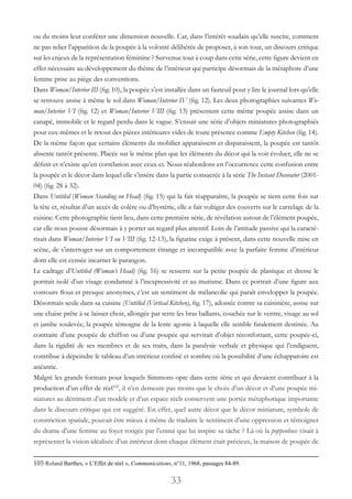 33
ou du moins leur conférer une dimension nouvelle. Car, dans l’intérêt soudain qu’elle suscite, comment
ne pas relier l’apparition de la poupée à la volonté délibérée de proposer, à son tour, un discours critique
sur les enjeux de la représentation féminine ? Survenue tout à coup dans cette série, cette figure devient en
effet nécessaire au développement du thème de l’intérieur qui participe désormais de la métaphore d’une
femme prise au piège des conventions.
Dans Woman/Interior III (fig. 10), la poupée s’est installée dans un fauteuil pour y lire le journal lors qu’elle
se retrouve assise à même le sol dans Woman/Interior IV (fig. 12). Les deux photographies suivantes Wo-
man/Interior VI (fig. 12) et Woman/Interior VIII (fig. 13) présentent cette même poupée assise dans un
canapé, immobile et le regard perdu dans le vague. S’ensuit une série d’objets miniatures photographiés
pour eux-mêmes et le retour des pièces intérieures vides de toute présence comme Empty Kitchen (fig. 14).
De la même façon que certains éléments du mobilier apparaissent et disparaissent, la poupée est tantôt
absente tantôt présente. Placée sur le même plan que les éléments du décor qui la voit évoluer, elle ne se
définit et n’existe qu’en corrélation avec ceux-ci. Nous réabordons en l’occurrence cette confusion entre
la poupée et le décor dans lequel elle s’insère dans la partie consacrée à la série The Instant Decorator (2001-
04) (fig. 28 à 32).
Dans Untitled (Woman Standing on Head) (fig. 15) qui la fait réapparaître, la poupée se tient cette fois sur
la tête et, résultat d’un accès de colère ou d’hystérie, elle a fait voltiger des couverts sur le carrelage de la
cuisine. Cette photographie tient lieu, dans cette première série, de révélation autour de l’élément poupée,
car elle nous pousse désormais à y porter un regard plus attentif. Loin de l’attitude passive qui la caracté-
risait dans Woman/Interior VI ou VIII (fig. 12-13), la figurine exige à présent, dans cette nouvelle mise en
scène, de s’interroger sur un comportement étrange et incompatible avec la parfaite femme d’intérieur
dont elle est censée incarner le parangon.
Le cadrage d’Untitled (Woman’s Head) (fig. 16) se resserre sur la petite poupée de plastique et dresse le
portrait isolé d’un visage condamné à l’inexpressivité et au mutisme. Dans ce portrait d’une figure aux
contours flous et presque anonymes, c’est un sentiment de mélancolie qui paraît envelopper la poupée.
Désormais seule dans sa cuisine (Untitled (Vertical Kitchen), fig. 17), adossée contre sa cuisinière, assise sur
une chaise prête à se laisser choir, allongée par terre les bras ballants, couchée sur le ventre, visage au sol
et jambe soulevée, la poupée témoigne de la lente agonie à laquelle elle semble fatalement destinée. Au
contraire d’une poupée de chiffon ou d’une poupée qui servirait d’objet réconfortant, cette poupée-ci,
dans la rigidité de ses membres et de ses traits, dans la paralysie verbale et physique qui l’endiguent,
contribue à dépeindre le tableau d’un intérieur confiné et sombre où la possibilité d’une échappatoire est
anéantie.
Malgré les grands formats pour lesquels Simmons opte dans cette série et qui devaient contribuer à la
production d’un effet de réel105
, il n’en demeure pas moins que le choix d’un décor et d’une poupée mi-
niatures au détriment d’un modèle et d’un espace réels conservent une portée métaphorique importante
dans le discours critique qui est suggéré. En effet, quel autre décor que le décor miniature, symbole de
constriction spatiale, pouvait être mieux à même de traduire le sentiment d’une oppression et témoigner
du drame d’une femme au foyer rongée par l’ennui que lui inspire sa tâche ? Là où la poppenhuis visait à
représenter la vision idéalisée d’un intérieur dont chaque élément était précieux, la maison de poupée de
105 Roland Barthes, « L’Effet de réel », Communications, n°11, 1968, passages 84-89.
 