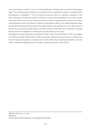 35
toute contamination extérieure à lui et ne correspondant plus à l’image d’une construction fantasmago-
rique108
, le monde miniature de Simmons voit chacune de ses composantes rompre le « modèle d’ordre,
de proportion et d’équilibre109
» hors du temps qu’il pouvait encore, en substance, représenter. Chez
elle, le simulacre de la miniature tend non seulement à montrer que les parallèles entre ces deux mondes
existent bel et bien, mais aussi que l’interaction entre eux définit en grande partie les enjeux d’une culture
où les glissements entre réel et illusoire s’opèrent en permanence. Dans les fac-similés miniatures imagi-
nés par Laurie Simmons, résonne l’écho d’une réalité concrète, d’un quotidien vécu, d’un déjà vu passé ou
présent. Plus que jamais, la poupée réfère au monde existant et s’insère dans une composition où chaque
détail est pensé pour rappeler les conditions de vie d’une femme au foyer type.
Prolongeant le travail entamé dans Early Black & White, la série Early Color Interiors (1978-79) réemploie
le visuel d’une poupée évoluant dans un décor domestique miniature, mais pour mieux se focaliser cette
fois sur la figure de la poupée. Comportant elle aussi les indices d’un commentaire féministe, cette série
réfère à l’idéal domestique prôné par les médias, en particulier dans les années 1950110
.
108 Susan Stewart, op. cit., p. 68.
109 Ibidem.
110 Les années 1950 sont celles qui ont vu grandir Laurie Simmons.
 
