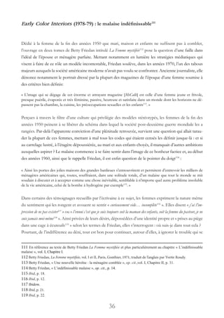 36
Early Color Interiors (1978-79) : le malaise indéfinissable111
Dédié à la femme de la fin des années 1950 que mari, maison et enfants ne suffisent pas à combler,
l’ouvrage en deux tomes de Betty Friedan intitulé La Femme mystifiée112
pose la question d’une faille dans
l’idéal de l’épouse et ménagère parfaite. Mettant notamment en lumière les stratégies médiatiques qui
visent à faire de ce rôle un modèle incontestable, Friedan soulève, dans les années 1970, l’un des tabous
majeurs auxquels la société américaine moderne n’avait pas voulu se confronter. Ancienne journaliste, elle
dénonce notamment le portrait dressé par la plupart des magazines de l’époque d’une femme soumise à
des critères bien définis:
« L’image qui se dégage de cet énorme et attrayant magazine [McCalls] est celle d’une femme jeune et frivole,
presque puérile, évaporée et très féminine, passive, heureuse et satisfaite dans un monde dont les horizons ne dé-
passent pas la chambre, la cuisine, les préoccupations sexuelles et les enfants113
. »
Perçues à travers le filtre d’une culture qui privilégie des modèles stéréotypés, les femmes de la fin des
années 1950 peinent à se libérer du schéma dans lequel la société post-deuxième guerre mondiale les a
rangées. Par-delà l’apparente conviction d’une plénitude retrouvée, survient une question qui allait tarau-
der la plupart de ces femmes, mettant à mal tous les codes qui étaient censés les définir jusque-là : et si
au carrelage lustré, à l’étagère dépoussiérée, au mari et aux enfants choyés, il manquait d’autres ambitions
auxquelles aspirer ? Le malaise commence à se faire sentir dans l’image de ce bonheur factice et, au début
des années 1960, ainsi que le rappelle Friedan, il est enfin question de le pointer du doigt114
:
« Ainsi les portes des jolies maisons des grandes banlieues s’entrouvrirent et permirent d’entrevoir les milliers de
ménagères américaines qui, toutes, souffraient, dans une solitude totale, d’un malaise que tout le monde se mit
soudain à discuter et à accepter comme une chose inévitable, semblable à n’importe quel autre problème insoluble
de la vie américaine, celui de la bombe à hydrogène par exemple115
. »
Dans certains des témoignages recueillis par l’écrivaine à ce sujet, les femmes expriment la nature même
du sentiment qui les rongent et avouent se sentir « curieusement vide… incomplète116
 ». Elles disent « j’ai l’im-
pression de ne pas exister117
 » ou « l’ennui c’est que je suis toujours soit la maman des enfants, soit la femme du pasteur, je ne
suis jamais moi-même118
 ». Ainsi privées de leurs désirs, dépossédées d’une identité propre et « prises au piège
dans une cage à écureuils119
» selon les termes de Friedan, elles s’interrogent : où suis-je dans tout cela ?
Pourtant, de l’indifférence au déni, tout est bon pour continuer, autour d’elles, à ignorer le trouble qui se
111 En référence au texte de Betty Friedan La Femme mystifiée et plus particulièrement au chapitre « L’indéfinissable
malaise », vol. I, Chapitre I.
112 Betty Friedan, La Femme mystifiée, vol. I et II, Paris, Gonthier, 1971, traduit de l’anglais par Yvette Roudy.
113 Betty Friedan, « Une nouvelle héroïne : la ménagère comblée », op. cit.,vol. I, Chapitre II, p. 31.
114 Betty Friedan, « L’indéfinissable malaise », op. cit., p. 14.
115 Ibid, p. 18.
116 Ibid, p. 12.
117 Ibidem.
118 Ibid, p. 21.
119 Ibid, p. 22.
 