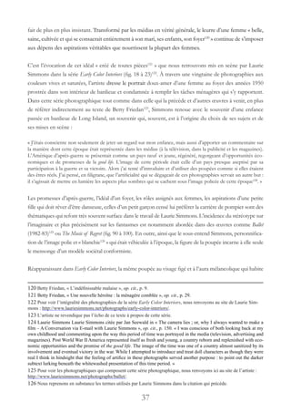 37
fait de plus en plus insistant. Transformé par les médias en vérité générale, le leurre d’une femme « belle,
saine, cultivée et qui se consacrait entièrement à son mari, ses enfants, son foyer120
 » continue de s’imposer
aux dépens des aspirations véritables que nourrissent la plupart des femmes.
C’est l’évocation de cet idéal « créé de toutes pièces121
 » que nous retrouvons mis en scène par Laurie
Simmons dans la série Early Color Interiors (fig. 18 à 23)122
. À travers une vingtaine de photographies aux
couleurs vives et saturées, l’artiste dresse le portrait doux-amer d’une femme au foyer des années 1950
prostrée dans son intérieur de banlieue et condamnée à remplir les tâches ménagères qui s’y rapportent.
Dans cette série photographique tout comme dans celle qui la précède et d’autres œuvres à venir, en plus
de référer indirectement au texte de Betty Friedan123
, Simmons renoue avec le souvenir d’une enfance
passée en banlieue de Long Island, un souvenir qui, souvent, est à l’origine du choix de ses sujets et de
ses mises en scène :
« J’étais consciente non seulement de jeter un regard sur mon enfance, mais aussi d’apporter un commentaire sur
la manière dont cette époque était représentée dans les médias (à la télévision, dans la publicité et les magazines).
L’Amérique d’après-guerre se présentait comme un pays neuf et jeune, régénéré, regorgeant d’opportunités éco-
nomiques et de promesses de la good life. L’image de cette période était celle d’un pays presque aseptisé par sa
participation à la guerre et sa victoire. Alors j’ai tenté d’introduire et d’utiliser des poupées comme si elles étaient
des êtres réels. J’ai pensé, en filigrane, que l’artificialité qui se dégageait de ces photographies servait un autre but :
il s’agissait de mettre en lumière les aspects plus sombres qui se cachent sous l’image policée de cette époque124
. »
Les promesses d’après-guerre, l’idéal d’un foyer, les rôles assignés aux femmes, les aspirations d’une petite
fille qui doit rêver d’être danseuse, celles d’un petit garçon censé lui préférer la carrière de pompier sont des
thématiques qui refont très souvent surface dans le travail de Laurie Simmons. L’incidence du stéréotype sur
l’imaginaire et plus précisément sur les fantasmes est notamment abordée dans des œuvres comme Ballet
(1982-83)125
ou The Music of Regret (fig. 90 à 100). En outre, ainsi que le sous-entend Simmons, personnifica-
tion de l’image polie et « blanchie126
» qui était véhiculée à l’époque, la figure de la poupée incarne à elle seule
le mensonge d’un modèle sociétal conformiste.
Réapparaissant dans Early Color Interiors, la même poupée au visage figé et à l’aura mélancolique qui habite
120 Betty Friedan, « L’indéfinissable malaise », op. cit., p. 9.
121 Betty Friedan, « Une nouvelle héroïne : la ménagère comblée », op. cit., p. 29.
122 Pour voir l’intégralité des photographies de la série Early Color Interiors, nous renvoyons au site de Laurie Sim-
mons : http://www.lauriesimmons.net/photographs/early-color-interiors/.
123 L’artiste ne revendique pas l’écho de ce texte à propos de cette série.
124 Laurie Simmons Laurie Simmons citée par Jan Seewald in « The camera lies ; or, why I always wanted to make a
film – A Conversation via E-mail with Laurie Simmons », op. cit., p. 150. « I was conscious of both looking back at my
own childhood and commenting upon the way this period of time was portrayed in the media (television, advertising and
magazines). Post World War II America represented itself as fresh and young, a country reborn and replenished with eco-
nomic opportunities and the promise of the good life. The image of the time was one of a country almost sanitized by its
involvement and eventual victory in the war. While I attempted to introduce and treat doll characters as though they were
real I think in hindsight that the feeling of artifice in these photographs served another purpose : to point out the darker
subtext lurking beneath the whitewashed presentation of this time period. »
125 Pour voir les photographiques qui composent cette série photographique, nous renvoyons ici au site de l’artiste :
http://www.lauriesimmons.net/photographs/ballet/.
126 Nous reprenons en substance les termes utilisés par Laurie Simmons dans la citation qui précède.
 