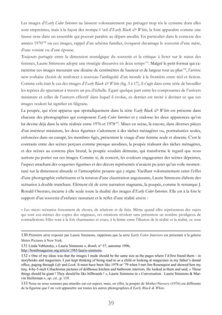 39
Les images d’Early Color Interiors ne laissent volontairement pas présager trop tôt le cynisme dont elles
sont empreintes, mais à la façon des trompe-l ‘œil d’Early Black & White, la font apparaître comme une
fausse note dans un ensemble qui pouvait paraître au départ anodin. En particulier dans le contexte des
années 1970130
où ces images, rappel d’un schéma familier, évoquent davantage le souvenir d’une mère,
d’une voisine ou d’une épouse.
Toujours partagée entre la dimension nostalgique du souvenir et la critique à livrer sur le statut des
femmes, Laurie Simmons adopte une stratégie discursive en deux temps131
. Malgré le petit format qui ca-
ractérise ces images mesurant une dizaine de centimètres de hauteur et de largeur tout au plus132
, l’artiste
new-yorkaise choisit de renforcer à nouveau l’ambiguïté d’un monde à la frontière entre réel et fiction.
Comme cela était le cas des images d’Early Black & White (fig. 3 à 17), il s’agit dans cette série de brouiller
les repères du spectateur à travers un jeu d’échelle. Egaré quelque part entre les composantes de l’univers
miniature et celles de l’univers effectif dans lequel il évolue, ce dernier est invité à deviner ce que ces
images veulent lui signifier en filigrane.
La poupée, qui n’est apparue que sporadiquement dans la série Early Black & White est présente dans
chacune des photographies qui composent Early Color Interiors et y endosse les deux apparences qu’on
lui devine déjà dans la série réalisée entre 1976 et 1978133
. Mises en scène, là encore, dans diverses pièces
d’un intérieur miniature, les deux figurines s’adonnent à des tâches ménagères ou, portraiturées seules,
enfoncées dans un canapé, les membres figés, présentent le visage d’une femme seule et absente. C’est le
contraste entre des scènes perçues comme presque anodines, la poupée réalisant des tâches ménagères,
et des scènes au contenu plus brutal, la poupée soudain démunie, qui transforme le regard que nous
aurions pu porter sur ces images. Comme si, de concert, les couleurs engageantes des scènes dépeintes,
l’aspect attachant des coquettes figurines et des décors représentés n’avaient pu jeter qu’un voile momen-
tané sur la dimension absurde et l’atmosphère pesante qui y règne. Vacillant volontairement entre l’effet
d’une photographie esthétisante et la tension d’une claustration angoissante, Laurie Simmons élabore des
scénarios à double tranchant. Elément clé de cette narration stagnante, la poupée, comme le remarque J.
Ronald Onorato, incarne à elle seule toute la dualité des images d’Early Color Interiors. Elle est à la fois le
support d’un souvenir d’enfance rassurant et le reflet d’une réalité amère :
« Les micro scénarios foisonnent de choses, de relations et de faits. Même quand elles représentent des sujets
qui sont eux-mêmes des copies des originaux, ces créations révèlent sans prétention un nombre prodigieux de
contradictions. Elles sont à la fois charmantes et crues, à la limite entre l’illusion de la réalité et la réalité, ce sont
130 Première série exposée par Laurie Simmons, rappelons que la série Early Color Interiors est présentée à la galerie
Metro Pictures à New York.
131 Linda Yablonsky, « Laurie Simmons », Bomb, n° 57, automne 1996,
http://bombmagazine.org/article/1985/laurie-simmons.
132 « One of my ideas was that the images I made should be the same size as the pages where I’d first found them – in
storybooks and magazines. I just kept thinking of being read to as a child or looking at magazines in my father’s dental
office, paging through Life and Look. It must have been like 1978 or ’79 when I met Jim Rosenquist and showed him my
tiny, 4-by-5-inch Cibachrome pictures of dollhouse kitchen and bathroom interiors. He looked at them and said, « These
things should be giant ! They should be like billboards ! », Laurie Simmons in « Conversation : Laurie Simmons & Mar-
vin Heiferman », op. cit., p. 119.
133 Nous ne nous sommes pas attardés sur cet aspect, mais, en effet, la poupée de Mother/Nursery (1976) est différente
de la figurine que l’on voit apparaître sur toutes les autres photographies d’Early Black & White.
 