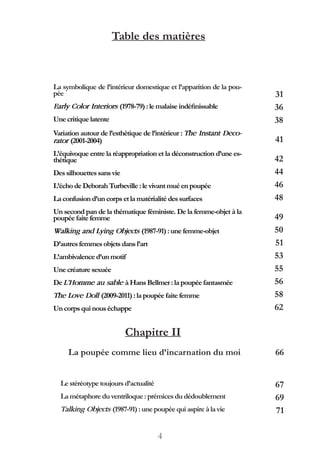 4
Table des matières
La symbolique de l’intérieur domestique et l’apparition de la pou-
pée
Early Color Interiors (1978-79):lemalaiseindéfinissable
Unecritique latente
Variation autour de l’esthétique de l’intérieur : The Instant Deco-
rator (2001-2004)
L’équivoque entre la réappropriation et la déconstruction d’une es-
thétique
Dessilhouettes sansvie
L’échode DeborahTurbeville:levivantmuéenpoupée
Laconfusiond’uncorpsetla matérialitédessurfaces
Un second pan de la thématique féministe. De la femme-objet à la
poupée faite femme
Walking and Lying Objects (1987-91):unefemme-objet
D’autresfemmes objetsdansl’art
L’ambivalence d’unmotif
Unecréature sexuée
De L’Homme au sable à HansBellmer:lapoupéefantasmée
The Love Doll (2009-2011) : lapoupéefaitefemme
Un corpsqui nouséchappe
Chapitre II
La poupée comme lieu d’incarnation du moi
Lestéréotype toujoursd’actualité
Lamétaphore duventriloque:prémicesdudédoublement
Talking Objects (1987-91):unepoupéequiaspireàlavie
31
36
38
41
42
44
46
48
49
50
51
53
55
56
58
62
66
67
69
71
 