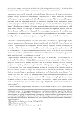 40
des stéréotypes étranges compromis par des détails et des observations extrêmement précis. Ce qui se lit, au début,
comme des images plaisantes finit par transmettre des informations d’un tout autre niveau134
. »
Lorsque nous avons tenté de résumer la position de Douglas Crimp à propos de la réappropriation post-
moderne d’images déjà vues, nous avons souligné l’importance que ce dernier attribue aux mécanismes
qui font qu’une image a pu supplanter la réalité. Non pas intéressés par l’idée de restituer à l’image une
dimension subjective, mais plutôt par celle d’en renforcer la dimension fictive, la plupart des artistes
postmodernes produisent selon ce principe des images qui, toujours, cachent d’autres images croisées
ailleurs135
. Réutilisant le vocabulaire et les motifs apparus la plupart du temps dans le seul contexte publi-
citaire, Laurie Simmons joue des acquis de la mémoire collective et, via ce procédé, révèle la réalité plus
obscure dont ces modèles sont les véhicules. Il n’est par conséquent plus question de considérer seule-
ment les mises en scènes figurées dans Early Color Interiors comme anodines, mais de leur allouer, ainsi que
le souligne Onorato, un autre contenu que celui pour lequel nous étions tentés d’opter au départ.
Vêtue tantôt d’une robe rouge fleurie et d’un tablier blanc, tantôt d’un tailleur violet, la petite poupée de plas-
tique, qui apparaît cette fois dans chacune des photographies de la série Early Color Interiors, s’adonne sans
sourciller à l’entretien soigné de son apparence et de son intérieur. Appliquée, elle lustre le carrelage de sa
salle de bain, s’affaire dans sa cuisine et se tient debout face à un tube de rouge à lèvre qui la surplombe ; elle
est elle-même « objet », un objet parmi les autres. Ce n’est qu’une fois ces tâches achevées que cette figure se
dévoile dans sa solitude, son immobilité et son mutisme, incapable encore une fois d’aspirer à quelqu’autre
destin que celui d’être la « spectatrice de sa propre vie136
 ».
Les photographies Purple Woman/Gray Chair/Green Rug (fig. 20), Woman/Red Couch/Newspaper (fig. 21)
ou Blonde/Red Dress/Kitchen/ Milk (fig. 22) illustrent chacune l’un des instants où le trouble qui s’empare
des petites ménagères nous détourne avec elles d’une tâche ordinaire pour en soulever la dimension
grinçante. Le regard vague, les traits inexpressifs et les membres paralysés, une poupée identique à celle
d’Early Black and White, paraît soudain happée par la vision de son propre échec. Dans les murs de sa
prison au carrelage luisant et au parquet ciré, elle semble réaliser la vacuité de son existence. Tout à coup
placée au centre de l’image et agrandie dans ses dimensions par l’effet d’un plan rapproché dans Purple
Woman/Gray Chair/Green Rug (fig. 20), la même poupée s’affiche dans un fauteuil trop grand pour elle et
dans une pièce aux proportions également démesurées. Plus seule que jamais, plongée dans une torpeur
silencieuse au milieu d’un décor en passe de l’engloutir, elle se présente à nous démunie, sans but comme
si elle fut l’incarnation des quelques femmes évoquées par Betty Friedan qui avouaient se sentir « vides
et incomplètes137
 ».
Le malaise continue d’être perceptible dans Blonde/Red Dress/Kitchen/ Milk (fig. 22) où, comme pétrifiée,
134 J. Ronald Onorato, « The photography of Laurie Simmons », Arts Magazine, vol. LVII, n° 8, avril 1983, p. 122. « The
mini-scenarios are abundantly full of things, relationships, and facts. Even as they represent subjects that are themselves
representations of the originals, these unpretentious creations reveal an incredible number of contradictions. They are at
once cute but crude, hedging between illusion and reality, awkward stereotypes compromised by acutely accurate, some-
times witty details and observations. What initially reads here as plaything imagery eventually imparts information of a
very different caliber. »
135 Douglas Crimp, « Pictures », op. cit., pp. 20-23 et pp. 28-30.
136 Dan Cameron, op. cit., p. 82.
137 Betty Friedan, « L’indéfinissable malaise », op. cit., p. 12.
 