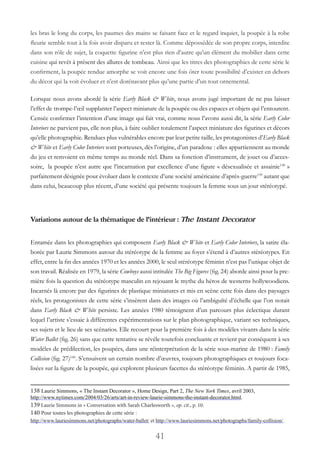 41
les bras le long du corps, les paumes des mains se faisant face et le regard inquiet, la poupée à la robe
fleurie semble tout à la fois avoir disparu et rester là. Comme dépossédée de son propre corps, interdite
dans son rôle de sujet, la coquette figurine n’est plus rien d’autre qu’un élément du mobilier dans cette
cuisine qui revêt à présent des allures de tombeau. Ainsi que les titres des photographies de cette série le
confirment, la poupée rendue amorphe se voit encore une fois ôter toute possibilité d’exister en dehors
du décor qui la voit évoluer et n’est dorénavant plus qu’une partie d’un tout ornemental.
Lorsque nous avons abordé la série Early Black & White, nous avons jugé important de ne pas laisser
l’effet de trompe-l’œil supplanter l’aspect miniature de la poupée ou des espaces et objets qui l’entourent.
Censée confirmer l’intention d’une image qui fait vrai, comme nous l’avons aussi dit, la série Early Color
Interiors ne parvient pas, elle non plus, à faire oublier totalement l’aspect miniature des figurines et décors
qu’elle photographie. Rendues plus vulnérables encore par leur petite taille, les protagonistes d’Early Black
& White et Early Color Interiors sont porteuses, dès l’origine, d’un paradoxe : elles appartiennent au monde
du jeu et renvoient en même temps au monde réel. Dans sa fonction d’instrument, de jouet ou d’acces-
soire, la poupée n’est autre que l’incarnation par excellence d’une figure « désexualisée et assainie138
»
parfaitement désignée pour évoluer dans le contexte d’une société américaine d’après-guerre139
autant que
dans celui, beaucoup plus récent, d’une société qui présente toujours la femme sous un jour stéréotypé.
Variations autour de la thématique de l’intérieur : The Instant Decorator
Entamée dans les photographies qui composent Early Black & White et Early Color Interiors, la satire éla-
borée par Laurie Simmons autour du stéréotype de la femme au foyer s’étend à d’autres stéréotypes. En
effet, entre la fin des années 1970 et les années 2000, le seul stéréotype féminin n’est pas l’unique objet de
son travail. Réalisée en 1979, la série Cowboys aussi intitulée The Big Figures (fig. 24) aborde ainsi pour la pre-
mière fois la question du stéréotype masculin en rejouant le mythe du héros de westerns hollywoodiens.
Incarnés là encore par des figurines de plastique miniatures et mis en scène cette fois dans des paysages
réels, les protagonistes de cette série s’insèrent dans des images où l’ambiguïté d’échelle que l’on notait
dans Early Black & White persiste. Les années 1980 témoignent d’un parcours plus éclectique durant
lequel l’artiste s’essaie à différentes expérimentations sur le plan photographique, variant ses techniques,
ses sujets et le lieu de ses scénarios. Elle recourt pour la première fois à des modèles vivants dans la série
Water Ballet (fig. 26) sans que cette tentative se révèle toutefois concluante et revient par conséquent à ses
modèles de prédilection, les poupées, dans une réinterprétation de la série sous-marine de 1980 : Family
Collision (fig. 27)140
. S’ensuivent un certain nombre d’œuvres, toujours photographiques et toujours foca-
lisées sur la figure de la poupée, qui explorent plusieurs facettes du stéréotype féminin. A partir de 1985,
138 Laurie Simmons, « The Instant Decorator », Home Design, Part 2, The New York Times, avril 2003,
http://www.nytimes.com/2004/03/26/arts/art-in-review-laurie-simmons-the-instant-decorator.html.
139 Laurie Simmons in « Conversation with Sarah Charlesworth », op. cit., p. 10.
140 Pour toutes les photographies de cette série :
http://www.lauriesimmons.net/photographs/water-ballet/ et http://www.lauriesimmons.net/photographs/family-collision/.
 