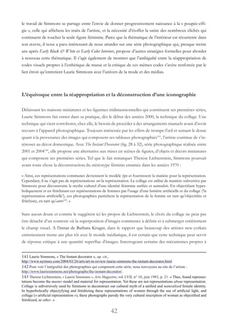 42
le travail de Simmons se partage entre l’envie de donner progressivement naissance à la « poupée-effi-
gie », celle qui affichera les traits de l’artiste, et la nécessité d’étoffer la satire des nombreux clichés qui
continuent de toucher la seule figure féminine. Parce que la thématique de l’intérieur est récurrente dans
son œuvre, il nous a paru intéressant de nous attarder sur une série photographique qui, presque trente
ans après Early Black & White et Early Color Interiors, propose d’autres stratégies formelles pour aborder
à nouveau cette thématique. Il s’agit également de montrer que l’ambiguïté entre la réappropriation de
codes visuels propres à l’esthétique de masse et la critique de ces mêmes codes s’avère renforcée par le
lien étroit qu’entretient Laurie Simmons avec l’univers de la mode et des médias.
L’équivoque entre la réappropriation et la déconstruction d’une iconographie
Délaissant les maisons miniatures et les figurines tridimensionnelles qui constituent ses premières séries,
Laurie Simmons fait entrer dans sa pratique, dès le début des années 2000, la technique du collage. Une
technique qui vient corroborer, chez elle, le besoin de procéder à des arrangements manuels avant d’avoir
recours à l’appareil photographique. Toujours intéressée par les effets de trompe-l’œil et semant le doute
quant à la provenance des images qui composent ses tableaux photographiés141
, l’artiste continue de s’in-
téresser au décor domestique. Avec The Instant Decorator (fig. 28 à 32), série photographique réalisée entre
2001 et 2004142
, elle propose une alternative aux mises en scènes de figures, d’objets et décors miniatures
qui composent ses premières séries. Tel que le fait remarquer Therese Lichtenstein, Simmons poursuit
avant toute chose la déconstruction du stéréotype féminin entamée dans les années 1970 :
« Ainsi, ces représentations communes deviennent le modèle type et fournissent la matière pour la représentation.
Cependant, il ne s’agit pas de représentations sur la représentation. Le collage est utilisé de manière subversive par
Simmons pour déconstruire le mythe culturel d’une identité féminine unifiée et naturalisée. En objectifiant hyper-
boliquement et en fétichisant ces représentations de femmes par l’usage d’une lumière artificielle et du collage (‘la
représentation artificielle’), ces photographies pastichent la représentation de la femme en tant qu’objectifiée et
fétichisée, en tant qu’autre143
. »
Sans aucun doute et comme le suggèrent ici les propos de Lichtenstein, le choix du collage ne peut pas
être détaché d’un contexte où la superposition d’images commence à définir et à submerger entièrement
le champ visuel. A l’instar de Barbara Kruger, dans le rapport que beaucoup des artistes new-yorkais
entretiennent trente ans plus tôt avec le monde médiatique, il est certain que cette technique peut servir
de réponse critique à une quantité superflue d’images. Interrogeant certains des mécanismes propres à
141 Laurie Simmons, « The Instant decorator », op. cit.,
http://www.nytimes.com/2004/03/26/arts/art-in-review-laurie-simmons-the-instant-decorator.html.
142 Pour voir l’intégralité des photographies qui composent cette série, nous renvoyons au site de l’artiste :
http://www.lauriesimmons.net/photographs/the-instant-decorator/.
143 Therese Lichtenstein, « Laurie Simmons », Arts Magazine, vol. LVII, n° 10, juin 1983, p. 21. « Thus, found represen-
tations become the master model and material for representation. Yet these are not representations about representation.
Collage is subversively used by Simmons to deconstruct our cultural myth of a unified and naturalized female identity.
In hyperbolically objectyfying and fetishizing these representations of women through the use of artificial light, and
collage (« artificial representation »), these photographs parody the very cultural inscription of woman as objectified and
fetishized, as other. »
 
