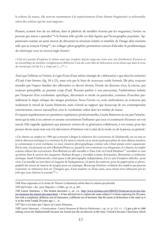 43
la culture de masse, elle renvoie notamment à la représentation d’une femme fragmentée et reformulée
selon des critères qui lui sont imposés.
Puisant, comme lors de ses débuts, dans la pléthore de modèles fournis par les magazines, l’artiste ne
pouvait pas mieux « parodier144
» la femme telle qu’elle est déjà figurée par l’iconographie populaire. Ap-
paraissant comme un autre moyen de détourner la structure éclatée et stratifiée de l’image déjà existante
telle que la conçoit Crimp145
, les collages photographiés permettent surtout d’aborder la problématique
du stéréotype sous un nouvel angle formel :
« Cela m’a permis d’explorer le même sujet que j’explore depuis vingt ans, mais avec une distribution d’acteurs et
un assemblage de meubles complètement différents. Cela dit, cette idée de dislocation est la même que dans le reste
du travail que j’ai fait il y a vingt ans (…)146
. »
Ainsi que l’affirme ici l’artiste, il s’agit d’user d’une même stratégie de « dislocation » que dans les scénettes
d’Early Color Interiors (fig. 18 à 23), mais cela par le biais de nouveaux outils formels. De plus, toujours
retardée par l’aspect familier des silhouettes et décors choisis, l’ironie du discours n’est, là encore, pas
toujours perceptible au premier coup d’oeil. Poussée parfois à son paroxysme, l’ambivalence induite
par l’emprunt d’un vocabulaire spécifique, décoration et mode en particulier, continue d’occulter par-
tiellement le degré critique des images produites. Nous l’avons vu, cette ambivalence ne concerne pas
seulement le travail de Laurie Simmons, mais s’étend au rapport que beaucoup de ses contemporains
entretiennent, encore aujourd’hui, avec le vocabulaire utilisé dans les médias de masse.
Ėvoquant régulièrement ses premières expériences professionnelles, Laurie Simmons ne nie pas l’attache-
ment qui la relie à ces univers et assume ouvertement l’influence que ceux-ci continuent d’exercer sur son
travail. Elle rappelle également que plusieurs artistes de sa génération collaborent, à son instar, pour des
projets divers ayant trait soit à la décoration d’intérieur soit à celui de la mode ou de la presse en général :
« J’ai obtenu un emploi en 1980 qui consistait à diriger la rédaction des couvertures de Mademoiselle, car un ami en
était le directeur artistique à ce moment-là. J’ai aimé ce travail, car je savais quels gros plans de têtes allaient marcher,
je commençais à avoir confiance en mon intuition photographique comme cela n’était jamais arrivé auparavant.
Par la suite, j’ai présenté un ami à Richard Prince et, quand ils ont commencé à se fréquenter, il a obtenu un emploi
comme éditeur des couvertures. Puis Richard est allé travailler à Time-Life où Caroll Dunham147
travaillait en tant
qu’artiste dans le secteur des maquettes. Barbara Kruger y travaillait comme dessinatrice, illustratrice et rédactrice
artistique. Sarah Charlesworth y était quant à elle photographe indépendante. J’ai eu tant d’emplois ridicules : pour
vivre, j’ai travaillé un jour dans un magasin de backgammon, j’ai peint des maisons, posé du papier peint et photo-
graphié des jouets de maison de poupée pour un catalogue. Beaucoup d’artistes voulaient des emplois qui pussent
concerner ou influencer leur art. J’imagine que, d’une manière ou d’une autre, nous étions tous influencés par les
jobs que nous faisions la journée148
. »
144 Nous reprenons ici le terme de Therese Lichtenstein utilisé dans la citation qui précède.
145 Hal Foster, « Re : post (Riposte) » (1980), op. cit., p. 465.
146 Laurie Simmons, « The Instant decorator », op. cit., http://www.nytimes.com/2004/03/26/arts/art-in-review-lau-
rie-simmons-the-instant-decorator.html. « It has allowed me to explore the same subject I’ve been exploring for 20 years,
but with a completely different cast of characters, a different set of furniture. But the sense of dislocation is the same as it
is in the work I made 20 years ago. (…)»
147 Qui n’est autre que l’époux de Laurie Simmons.
148 Laurie Simmons, « Conversation : Laurie Simmons & Marvin Heiferman », op. cit., p. 112. « (…) I got a job in 1980
editing covers for Mademoiselle because my friend was the art director at the time. I loved it because I just knew which
 