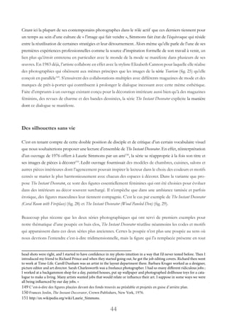 44
Citant ici la plupart de ses contemporains photographes dans le rôle actif que ces derniers tiennent pour
un temps au sein d’une culture de « l’image qui fait vendre », Simmons fait état de l’équivoque qui réside
entre la réutilisation de certaines stratégies et leur détournement. Alors même qu’elle parle de l’une de ses
premières expériences professionnelles comme la source d’inspiration formelle de son travail à venir, un
lien plus qu’étroit entretenu en particulier avec le monde de la mode se manifeste dans plusieurs de ses
œuvres. En 1983 déjà, l’artiste collabore en effet avec la styliste Elizabeth Cannon pour laquelle elle réalise
des photographies qui obéissent aux mêmes principes que les images de la série Tourism (fig. 25) qu’elle
conçoit en parallèle149
. S’ensuivent des collaborations multiples avec différents magazines de mode et des
marques de prêt-à-porter qui contribuent à prolonger le dialogue incessant avec cette même esthétique.
Faite d’emprunts à un ouvrage existant conçu pour la décoration intérieure aussi bien qu’à des magazines
féminins, des revues de charme et des bandes dessinées, la série The Instant Decorator explicite la manière
dont ce dialogue se manifeste.
Des silhouettes sans vie
C’est en tenant compte de cette double position de disciple et de critique d’un certain vocabulaire visuel
que nous souhaiterions proposer une lecture d’ensemble de The Instant Decorator. En effet, réinterprétation
d’un ouvrage de 1976 offert à Laurie Simmons par un ami150
, la série se réapproprie à la fois son titre et
ses images de pièces à décorer151
. Ledit ouvrage fournissait des modèles de chambres, cuisines, salons et
autres pièces intérieures dont l’agencement pouvait inspirer le lecteur dans le choix des couleurs et motifs
censés se marier le plus harmonieusement avec chacun des espaces à décorer. Dans la variante que pro-
pose The Instant Decorator, ce sont des figures essentiellement féminines qui ont été choisies pour évoluer
dans des intérieurs au décor souvent surchargé. Il n’empêche que dans une ambiance tamisée et parfois
érotique, des figures masculines leur tiennent compagnie. C’est le cas par exemple de The Instant Decorator
(Coral Room with Fireplace) (fig. 28) et The Instant Decorator (Wood Paneled Den) (fig. 29).
Beaucoup plus récente que les deux séries photographiques qui ont servi de premiers exemples pour
notre thématique d’une poupée en huis clos, The Instant Decorator réutilise néanmoins les codes et motifs
qui apparaissent dans ces deux séries plus anciennes. Certes la poupée n’est plus une poupée au sens où
nous devrions l’entendre c’est-à-dire tridimensionnelle, mais la figure qui l’a remplacée présente en tout
head shots were right, and I started to have confidence in my photo intuition in a way that I’d never tested before. Then I
introduced my friend to Richard Prince and when they started going out, he got the job editing covers. Richard then went
to work at Time-Life. Caroll Dunham was an artist in the layout department there. Barbara Kruger worked as a designer,
picture editor and art director. Sarah Charlesworth was a freelance photographer. I had so many different ridiculous jobs ;
I worked at a backgammon shop for a day, painted houses, put up wallpaper and photographed dollhouse toys for a cata-
logue to make a living. Many artists wanted jobs that would relate or influence their art. I suppose in some ways we were
all being influenced by our day jobs. »
149 C’est-à-dire des figures placées devant des fonds trouvés au préalable et projetés en guise d’arrière plan.
150 Frances Joslin, The Instant Decorator, Crown Publishers, New York, 1976.
151 http://en.wikipedia.org/wiki/Laurie_Simmons.
 