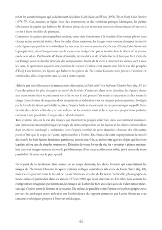 45
point les caractéristiques qui la définissent déjà dans Early Black and White (1976-78) et Early Color Interiors
(1978-79). Car, muettes et figées dans des expressions et des positions presque identiques, les petites
silhouettes de papier qui habitent les diverses pièces de ces nouveaux intérieurs domestiques n’ont rien à
envier à leurs modèles de plastique.
Composée de quinze photographies couleur, cette série fonctionne à la manière d’un roman photo dont
chaque scène aurait été isolée. Hors du cadre d’une narration, les images sont souvent chargées de motifs
et de figures qui parfois se confondent les uns avec les autres comme c’est le cas d’Early Color Interiors où
la poupée finit, dans l’insignifiance qui la caractérise malgré elle, par se fondre dans le décor de sa cuisine
ou de son salon. Patchworks d’objets décoratifs, de meubles et de détails divers, il faut que l’œil s’attarde
sur l’image pour en déceler chacune des composantes. Invité de la sorte à observer les scènes qu’il a sous
les yeux, le spectateur acquière une position de voyeur. Comme c’est encore une fois le cas des poupées
d’Early Color Interiors, les figures qui habitent les pièces de The Instant Decorator sont privées d’intimité et,
vulnérables, elles s’exposent sans détour à notre regard.
Habitée par huit silhouettes de mannequins découpées, la Pink and Green Bedroom/Slumber Party (fig. 30) est
l’une des pièces les plus chargées de motifs de la série. S’entassant dans cette chambre, les figures planes
aux expressions fixes se prélassent sur le lit ou sur le sol, posent l’air mutin et incarnent à elles toutes le
visage d’une femme de magazine dont coquetterie et séduction sont les uniques préoccupations. Souligné
par le kitsch du décor qui habille la pièce, l’aspect futile et évanescent de ces personnages rappelle l’arti-
ficialité des clichés véhiculés par une culture où les sourires niais et les corps aux proportions parfaites
excluent toute possibilité d’originalité et d’individualité.
Tout comme cela est le cas des images qui montrent la poupée enfermée dans son intérieur miniature,
une dimension claustrophobique s’échappe de cette composition où les figures et les objets s’amoncellent
dans un décor surchargé ; enfermées dans l’espace confiné de cette chambre, chacune des silhouettes
paraît n’être que la copie de l’autre, reproductible à l’infini. Et, résultat de cette superposition de motifs
décoratifs, les huit figures féminines paraissent, encore une fois, au même titre que les objets qui décorent
la pièce, n’être que de simples ornements. Dénuées de toute forme de vie, les « poupées » planes amonce-
lées dans ces images mettent au jour la problématique d’un corps entièrement réifié, privé même de toute
possibilité d’exister sur le plan spatial.
Participant de la révélation faite autour de ce corps dénaturé, les choix formels qui caractérisent les
images de The Instant Decorator évoquent certains collages surréalistes tels ceux de Grete Stern (fig. 48),
mais c’est la parenté entre le travail de Laurie Simmons et celui de Deborah Turbeville, photographe de
mode active en particulier dans les années 1970 et 1980, qui nous intéresse ici. En effet, tout comme les
compositions imaginées par Simmons, les images de Turbeville font état elles aussi de l’aller-retour inces-
sant qui s’opère entre la femme et la poupée. De même, le parallèle entre l’artiste et la photographe nous
permet de prolonger notre réflexion sur l’ambivalence du rapport entretenu par Laurie Simmons avec
certaines esthétiques propres à l’univers médiatique.
 