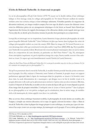 46
L’écho de Deborah Turbeville : le vivant mué en poupée
Là où les photographies d’Early Color Interiors (1978-79) jouent sur le double tableau d’une esthétique
ludique et d’un message vénal, les collages photographiés de The Instant Decorator oscillent de manière
similaire entre leur contenu critique et leur esthétique séduisante. Véritables pastiches de magazines de
décoration intérieure, ces images rendent compte d’un sens aigu du détail et aucun des éléments venus
orner les différentes pièces de ces arrangements éclectiques n’a été choisi au hasard. Saisi d’abord par
l’agencement des formes, les rappels chromatiques et les silhouettes idéales, notre regard, ainsi que nous
l’avons déjà dit, ne décèle qu’en deuxième instance la parodie dont participent ces compositions.
Lorsqu’elle est interrogée sur ses inspirations, Laurie Simmons évoque plusieurs photographes de mode
parmi lesquelles Deborah Turbeville152
dont l’influence est plus que latente dans la plupart des séries de
collages photographiés réalisés au cours des années 2000. Dans les images de The Instant Decorator et en-
core davantage dans celles qui constituent la série plus tardive Long House (2002-2004, fig. 33), le parallèle
avec Turbeville nous paraît évident. Réunissant très souvent plusieurs mannequins dans un seul et même
décor, les compositions de cette dernière, en particulier ses Bath House Pictures153
 (fig. 35), témoignent
d’une atmosphère inquiétante où, par la répétition étrange des corps, l’inerte semble souvent s’être subs-
titué au vivant. Un aspect qui avait immédiatement suscité l’intérêt de Laurie Simmons :
« Dans les Bath House Pictures de Deborah Turbeville, il n’y avait pas la moindre trace de vie chez ces femmes. Et j’ai
été vraiment très marquée par ces photographies154
. »
Tel qu’il est portraituré dans le travail de Turbeville, le modèle féminin possède bien des points communs
avec la poupée. En effet, toujours à l’interstice entre l’animé et l’inanimé, la poupée trouve un support
parfaitement approprié dans la figure du mannequin dont les propriétés se situent à la frontière entre
deux états. La seule dénomination de « mannequin » qui désigne tout à la fois le modèle vivant et la
poupée démontre à elle seule qu’un glissement peut aisément s’opérer entre ces deux instances. Dès lors,
soumis à l’objectif de Turbeville, le modèle est mis en scène de façon telle que le vivant disparaît au profit
d’une image faite de poupées immobiles. L’ambiguïté entre le vivant et l’inerte persiste155
dans la plupart
de ses photographies et se voit parfois soulignée par la cohabitation, dans la même image, de modèles
réels et de mannequins de vitrine appelés tous deux à se confondre.
Mise au service d’une esthétique hautement codifiée, la photographie de mode destine ses modèles, dès
l’origine, à remplir une mission décorative où le corps est appelé à devenir lui-même « objet ». Dans le
travail de Turbeville et dans la plupart des images propres à cette esthétique, on assiste peu à peu à la tran-
sition d’un corps vivant vers un corps statique, du mannequin vers la poupée. C’est ce même glissement,
152 Née en 1932 et décédée en 2013.
153 Linda Yablonsky, op. cit., http://bombmagazine.org/article/1985/laurie-simmons.
154 Linda Yablonsky, op. cit., http://bombmagazine.org/article/1985/laurie-simmons. «  In Deborah Turberville’s
bathhouse pictures certainly there was no life in those women. And I was very, very affected by those photographs. »
155 Nous évoquerons la question de l’inquiétante étrangeté relative à cette ambiguïté un peu plus loin dans notre travail.
 