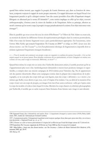 47
quand bien même inversé, que suggère la poupée de Laurie Simmons qui, dans sa fonction de simu-
lacre, comporte toujours le rappel de notre propre anatomie. Un rappel déroutant sur lequel Freud s’est
longuement penché et qu’il a désigné comme l’une des causes possibles d’un effet d’inquiétante étrangeté.
Désignée en allemand par le terme d’Unheimliche156
, cette notion implique en effet qu’un objet, souvent
anthropomorphe, s’insinue entre la vision du familier et de l’inquiétant. Selon ce principe, allusion au
motif commun qu’est notre corps, la poupée évoque paradoxalement la crainte d’un objet méconnu voire
étranger157
.
Dans le parallèle que nous avons fait avec les récits d’Hoffmann158
et Villiers de l’Isle Adam ou avant cela,
au moment de décrire les différentes formes de représentation privilégiées dans le contexte postmoderne,
l’idée d’un corps de femme fragmenté nous a paru particulièrement appropriée. En l’occurrence, selon
l’artiste Mike Kelley qui conçoit l’exposition The Uncanny en 2004159
et rédige en 2005 « Jouer avec des
choses mortes : sur The Uncanny160
 », c’est d’un phénomène identique de fragmentation corporelle dont se
réclame également l’inquiétante étrangeté freudienne :
« (…) Tout le monde sait comment son propre corps est organisé et combien de parties il possède ; c’est un fait
acquis auquel on ne pense jamais. Pour prendre conscience de ces particularités, on doit s’imaginer soi-même non
comme un tout, mais coupé en morceaux. Déformé, ou mort161
. »
Quand bien même les corps mis en scène chez Turbeville demeurent entiers, il semble pourtant qu’ils ne
s’appartiennent plus tout à fait. Symboliquement démantelés à travers leurs positions statiques et super-
ficielles, y compris dans une récente campagne de 2012 réalisée pour Valentino (fig. 34), ils apparaissent
tels des pantins désarticulés. Dans cette campagne comme dans la plupart des compositions de la pho-
tographe, ce ne sont plus des corps réels qui sont figurés, mais des corps « déformés » ou « morts », les
mêmes que Kelley nous décrit et qui, tous, sont à l’origine d’un malaise. Car, au-delà de la mutation d’un
corps vivant vers un corps de poupée, ces images font état d’une autre confusion : celle qui s’opère entre
le corps du modèle et le décor dans lequel il évolue. Derrière les corps élancés et esthétisés photographiés
par Turbeville, il semble que se cache toujours l’âme flottante d’une femme sans visage et sans identité.
156 Sigmund Freud, Das Unheimliche und andere Texte / L’inquiétante étrangeté et autres textes (1919), Paris, Galli-
mard, 2001, traduit de l’allemand par Fernand Cambon.
157 « A proprement parler, l’étrangement inquiétant serait toujours quelque chose dans quoi, pour ainsi dire, on se trouve
tout désorienté. » Sigmund Freud, op. cit., p. 33.
158 L’Homme au sable se trouve précisément à l’origine de la réflexion que Freud développe autour de l’Unheimliche.
159 Exposition The Uncanny organisée du 20 février au 3 mai 2004 au Tate Liverpool à Liverpool.
160 Mike Kelley, « Jouer avec des choses mortes : sur The Uncanny », Cahiers du Musée National d’Art Moderne, n°93,
automne 2005, pp. 26-47.
161 Ibid, p. 35.
 