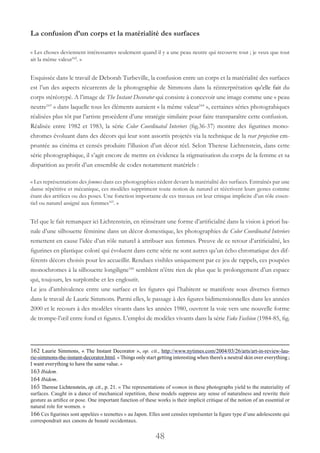 48
La confusion d’un corps et la matérialité des surfaces
« Les choses deviennent intéressantes seulement quand il y a une peau neutre qui recouvre tout ; je veux que tout
ait la même valeur162
. »
Esquissée dans le travail de Deborah Turbeville, la confusion entre un corps et la matérialité des surfaces
est l’un des aspects récurrents de la photographie de Simmons dans la réinterprétation qu’elle fait du
corps stéréotypé. A l’image de The Instant Decorator qui consiste à concevoir une image comme une « peau
neutre163
 » dans laquelle tous les éléments auraient « la même valeur164
 », certaines séries photograhiques
réalisées plus tôt par l’artiste procèdent d’une stratégie similaire pour faire transparaître cette confusion.
Réalisée entre 1982 et 1983, la série Color Coordinated Interiors (fig.36-37) montre des figurines mono-
chromes évoluant dans des décors qui leur sont assortis projetés via la technique de la rear projection em-
pruntée au cinéma et censés produire l’illusion d’un décor réel. Selon Therese Lichtenstein, dans cette
série photographique, il s’agit encore de mettre en évidence la stigmatisation du corps de la femme et sa
disparition au profit d’un ensemble de codes notamment matériels :
« Les représentations des femmes dans ces photographies cèdent devant la matérialité des surfaces. Entraînés par une
danse répétitive et mécanique, ces modèles suppriment toute notion de naturel et réécrivent leurs gestes comme
étant des artifices ou des poses. Une fonction importante de ces travaux est leur critique implicite d’un rôle essen-
tiel ou naturel assigné aux femmes165
. »
Tel que le fait remarquer ici Lichtenstein, en réinsérant une forme d’artificialité dans la vision à priori ba-
nale d’une silhouette féminine dans un décor domestique, les photographies de Color Coordinated Interiors
remettent en cause l’idée d’un rôle naturel à attribuer aux femmes. Preuve de ce retour d’artificialité, les
figurines en plastique coloré qui évoluent dans cette série ne sont autres qu’un écho chromatique des dif-
férents décors choisis pour les accueillir. Rendues visibles uniquement par ce jeu de rappels, ces poupées
monochromes à la silhouette longiligne166
semblent n’être rien de plus que le prolongement d’un espace
qui, toujours, les surplombe et les engloutit.
Le jeu d’ambivalence entre une surface et les figures qui l’habitent se manifeste sous diverses formes
dans le travail de Laurie Simmons. Parmi elles, le passage à des figures bidimensionnelles dans les années
2000 et le recours à des modèles vivants dans les années 1980, ouvrent la voie vers une nouvelle forme
de trompe-l’œil entre fond et figures. L’emploi de modèles vivants dans la série Fake Fashion (1984-85, fig.
162 Laurie Simmons, « The Instant Decorator », op. cit., http://www.nytimes.com/2004/03/26/arts/art-in-review-lau-
rie-simmons-the-instant-decorator.html. « Things only start getting interesting when there’s a neutral skin over everything ;
I want everything to have the same value. »
163 Ibidem.
164 Ibidem.
165 Therese Lichtenstein, op. cit., p. 21. « The representations of women in these photographs yield to the materiality of
surfaces. Caught in a dance of mechanical repetition, these models suppress any sense of naturalness and rewrite their
gesture as artifice or pose. One important function of these works is their implicit critique of the notion of an essential or
natural role for women. »
166 Ces figurines sont appelées « teenettes » au Japon. Elles sont censées représenter la figure type d’une adolescente qui
correspondrait aux canons de beauté occidentaux.
 