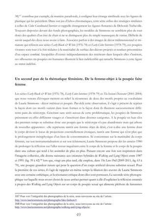 49
38)167
contribue par exemple, de manière paradoxale, à souligner leur étrange similitude avec les figures de
plastique qui les précèdent. Dans son jeu d’échos chromatiques, cette série utilise des stratégies similaires
à celles de Color Coordinated Interiors et rappelle étrangement les figures flottantes de Deborah Turbeville.
Toujours disposées devant des fonds photographiés, les modèles de Simmons ne semblent plus du tout
dotés des qualités d’un être de chair et ne se distinguent plus du simple mannequin de vitrine. Difficile de
savoir auquel des deux nous avons à faire. Associées parfois à des images de décor tridimensionnel et mi-
niature qui réfèrent aux séries Early Black & White (1976-78) et Early Color Interiors (1978-79), ces poupées
vivantes sont tout à la fois réduites à la matérialité de surface des décors projetés et rendues prisonnières
d’un espace confiné. Incapables d’exister indépendamment des intérieurs dans lesquels elles s’insèrent,
ces silhouettes mi-poupées mi-humaines illustrent le lien indéfectible qui rattache Simmons à cette figure
au statut indéfini.
Un second pan de la thématique féministe. De la femme-objet à la poupée faite
femme
Les séries Early Black & White (1976-78), Early Color Interiors (1978-79) et The Instant Decorator (2001-2004)
que nous venons d’évoquer mettent en relief la récurrence de deux des motifs propres au vocabulaire
de Laurie Simmons : décor intérieur et poupée. Par-delà cette observation, il s’agit à présent de repérer
la façon dont ces motifs varient dans leurs formes et la façon dont ils illustrent successivement diffé-
rents pans du stéréotype. Gravitant sans arrêt autour de cette problématique, les poupées de Simmons
présentent en effet différents visages et s’inscrivent dans diverses catégories. A la poupée en huis clos
des premiers temps se substitue donc une poupée que le stéréotype n’a pas abandonnée mais qui arbore
de nouvelles apparences : elle représente tantôt une femme objet de désir, c’est-à-dire une femme dont
le corps devient le locus de projections essentiellement érotiques, tantôt une femme qui n’est plus que
le prolongement métaphysique d’un bien de consommation. Se concentrant sur la matérialité du corps
féminin, sur son instrumentalisation et sur son éclatement, Laurie Simmons propose dès les années 1980
de prolonger la réflexion sur l’aller-retour inquiétant entre le corps de la femme et le corps de la poupée
dans une culture qui tend à les assimiler de plus en plus. Puisant encore une fois son inspiration dans
l’imagerie collective, elle donne naissance aux créatures hybrides de Walking and Lying Objects entre 1987
et 1991 (fig. 39 à 42)168
lors que, vingt ans plus tard, elle emploie, dans The Love Doll (2009-2011, fig. 63 à
70), une poupée grandeur nature qui pose la question d’un corps artificiel devenu substitut sexuel. Pour
la première de ces séries, il s’agit de rappeler en même temps la filiation des œuvres de Laurie Simmons
avec une certaine esthétique, et la résonance critique dont elles sont porteuses. La seconde série photogra-
phique sur laquelle nous avons choisi de nous arrêter permet quant à elle d’expliciter la réflexion entamée
à propos des Walking and Lying Objects sur un corps de poupée sexué qui alimente pléthore de fantasmes
167 Pour voir l’intégralité des photographies de la série, nous renvoyons au site de l’artiste :
http://www.lauriesimmons.net/photographs/fake-fashion/#.
168 Pour voir l’intégralité des photographies de la série, nous renvoyons au site de l’artiste :
http://www.lauriesimmons.net/photographs/walking-and-lying-objects/.
 