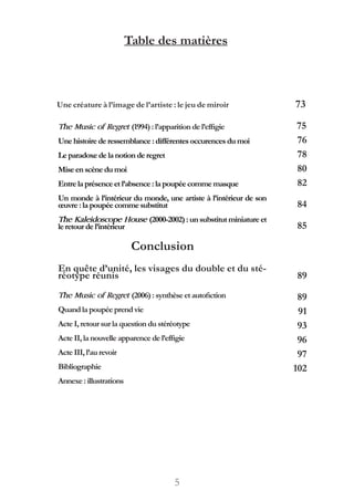 5
Table des matières
Une créature à l’image de l’artiste : le jeu de miroir 73
The Music of Regret (1994) :l’apparitiondel’effigie
Unehistoire de ressemblance :différentesoccurencesdumoi
Leparadoxe de la notionde regret
Miseenscène dumoi
Entre la présence etl’absence :lapoupéecommemasque
Un monde à l’intérieur du monde, une artiste à l’intérieur de son
œuvre : la poupée comme substitut
The Kaleidoscope House (2000-2002):unsubstitutminiatureet
leretour de l’intérieur
Conclusion
En quête d’unité, les visages du double et du sté-
réotype réunis
The Music of Regret (2006) :synthèseetautofiction
Quandla poupée prendvie
ActeI, retour sur la questiondustéréotype
ActeII, la nouvelle apparence del’effigie
ActeIII, l’aurevoir
Bibliographie
Annexe : illustrations
75
76
78
80
82
84
85
89
89
91
93
96
97
102
 