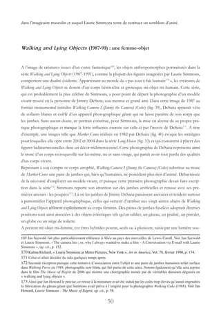 50
dans l’imaginaire masculin et auquel Laurie Simmons tente de restituer un semblant d’unité.
Walking and Lying Objects (1987-91) : une femme-objet
A l’image de créatures issues d’un conte fantastique169
, les objets anthropomorphes portraiturés dans la
série Walking and Lying Objects (1987-1991), comme la plupart des figures imaginées par Laurie Simmons,
comportent une dualité évidente. Appartenant au monde du « pas tout à fait humain170
», les créatures de
Walking and Lying Objects se dotent d’un corps hétéroclite et grotesque mi-objet mi-humain. Cette série,
qui est probablement la plus célèbre de Simmons, a pour point de départ la photographie d’un modèle
vivant trouvé en la personne de Jimmy DeSana, son mentor et grand ami. Dans cette image de 1987 au
format monumental intitulée Walking Camera I (Jimmy the Camera) (Color) (fig. 39), DeSana apparaît vêtu
de collants blancs et coiffé d’un appareil photographique géant qui ne laisse paraître de son corps que
les jambes. Sans aucun doute, ce portrait constitue, pour Simmons, la mise en abyme de sa propre pra-
tique photographique et marque la forte influence exercée sur celle-ci par l’œuvre de DeSana171
. A titre
d’exemple, une images telle que Marker Cones réalisée en 1982 par DeSana (fig. 40) évoque les stratégies
pour lesquelles elle opte entre 2002 et 2004 dans la série Long House (fig. 33) et qui consistent à placer des
figures bidimensionnelles dans un décor tridimensionnel. Cette photographie de DeSana représente ainsi
le tronc d’un corps recroquevillé sur lui-même, nu et sans visage, qui paraît avoir tout perdu des qualités
d’un corps vivant.
Reprenant à son compte ce corps atrophié, Walking Camera I (Jimmy the Camera) (Color) substitue au tronc
de Marker Cones une paire de jambes qui, bien qu’humaines, ne possèdent plus rien d’animé. Débarrassée
de la nécessité d’employer un modèle vivant, et puisque cette première photographie devait faire excep-
tion dans la série172
, Simmons reporte son attention sur des jambes artificielles et renoue avec ses pre-
mières amours : les poupées173
. Là où les jambes de Jimmy DeSana paraissent asexuées et tendent surtout
à personnifier l’appareil photographique, celles qui servent d’attribut aux vingt autres objets de Walking
and Lying Objects réfèrent explicitement au corps féminin. Des paires de jambes fuselées adoptant diverses
positions sont ainsi associées à des objets éclectiques tels qu’un sablier, un gâteau, un praliné, un pistolet,
un globe ou un siège de toilette.
A présent mi-objet mi-femme, ces êtres hybrides posent, seuls ou à plusieurs, saisis par une lumière sou-
169 Jan Seewald fait plus particulièrement référence à Alice au pays des merveilles de Lewis Caroll. Voir Jan Seewald
et Laurie Simmons, « The camera lies ; or, why I always wanted to make a film – A Conversation via E-mail with Laurie
Simmons », op. cit., p. 152.
170 Kalina Richard, « Laurie Simmons at Metro Pictures, New York », Art in America, Vol. 78, février 1990, p. 174.
171 Celui-ci allait décéder du sida quelques temps après.
172 Seconde exception puisque cette tentative d’association entre l’objet et une paire de jambes humaines refait surface
dans Walking Purse en 1989, photographie noir blanc qui fait partie de cette série. Notons également qu’elle sera reprise
dans le film The Music of Regret de 2006 qui montre une chorégraphie menée par de véritables danseurs déguisés en
« walking and lying objects ».
173 Ainsi que Jan Howard le précise, ce retour à la miniature avait été induit par les coûts trop élevés qu’aurait engendrés
la fabrication du gâteau géant que Simmons avait prévu à l’origine pour la photographie Walking Cake (1988). Voir Jan
Howard, Laurie Simmons : The Music of Regret, op. cit., p. 58.
 