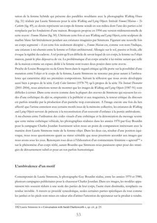53
tation de la femme hybride qui présente des parallèles troublants avec la photographie Walking House
(fig. 51) réalisée par Laurie Simmons pour la série Walking and Lying Objects. Intitulé Femme/Maison – To
Carletto (fig. 49), ce dessin représente un corps de femme scindé en son milieu dont l’une des parties a été
remplacée par les fondations d’une maison. Bourgeois propose en 1994 une version tridimensionnelle de
cette œuvre : Femme Maison (fig. 50). Ultérieure cette fois-ci aux Walking and Lying Objects, cette sculpture de
marbre blanc fait littéralement pendant aux créatures imaginées par Simmons. Figurant une nouvelle fois
un corps segmenté – il est cette fois seulement décapité –, Femme Maison est, comme son nom l’indique,
une créature à mi-chemin entre la femme et l’objet architectural. Allongée sur le sol, passive et livide, elle
évoque la rigidité du cadavre. A tel point qu’il est difficile de savoir lequel de ces corps, la femme ou l’objet
maison, paraît le plus dépourvu de vie. La problématique d’un corps arraché à lui-même autant que celle
de la maison comme un espace dédié à la femme sont toutes deux posées dans cette œuvre.
Proche de Louise Bourgeois ou de Grete Stern dans le regard critique qu’elle porte sur la possibilité d’une
mutation entre l’objet et le corps de la femme, Laurie Simmons ne renonce pas pour autant à l’ambiva-
lence qui caractérise déjà ses premières compositions. Suivant la réflexion que nous avons développée
aussi bien à propos de la série Early Color Interiors (1978-79) qu’à propos de la série The Instant Decorator
(2001-2004), nous aimerions tenter de montrer que les images de Walking and Lying Objects (1987-91) sont
difficiles à cerner. Dans cette œuvre comme dans la plupart des œuvres de Simmons qui rejouent les co-
des d’une esthétique du déjà vu, empruntée à la publicité et aux magazines, la teneur critique du discours
est parfois retardée par la production d’un pastiche trop convaincant. A l’image encore une fois du lien
affectif que l’artiste entretient avec certains motifs issus de la mémoire collective, les créatures de Walking
and Lying Objects servent de prétexte à la reconstitution d’un souvenir d’enfance à la portée ambivalente.
A mi-chemin entre l’utilisation des codes visuels d’une esthétique et la dénonciation du message sexiste
que cette même esthétique véhicule, les photographies réalisées dans les années 1970 par Guy Bourdin
pour la campagne Charles Jourdan fournissent selon nous un point de comparaison intéressant avec la
manière dont Laurie Simmons traite de la femme-objet. Dans les deux cas, résultat d’une position équi-
voque, nous nous questionnons quant au statut véritable que nous pourrions accorder aux images que
nous avons sous les yeux. Renonçant tous deux à l’élaboration d’un commentaire féministe « agressif182
 »
sur le phénomène d’un corps réifié, autant Bourdin que Simmons nous paraissent opter pour des straté-
gies de détournement subtil et pour un ton parfois humoristique.
L’ambivalence d’un motif
Contemporain de Laurie Simmons, le photographe Guy Bourdin réalise, entre les années 1970 et 1980,
plusieurs campagnes publicitaires pour le chausseur Charles Jourdan. Dans ces images, les modèles appa-
raissent très souvent réduits à une seule des parties de leur corps, l’autre étant dissimulée, remplacée ou
rendue invisible. A travers ce procédé synecdotique, seules certaines parties spécifiques du tout comme
les jambes et les pieds sont mises en valeur afin d’attirer l’attention du spectateur sur le produit à vendre.
182 Laurie Simmons in « Conversation with Sarah Charlesworth », op. cit., p. 23.
 