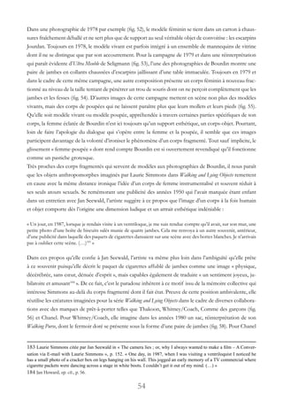 54
Dans une photographie de 1978 par exemple (fig. 52), le modèle féminin se tient dans un carton à chaus-
sures fraîchement déballé et ne sert plus que de support au seul véritable objet de convoitise : les escarpins
Jourdan. Toujours en 1978, le modèle vivant est parfois intégré à un ensemble de mannequins de vitrine
dont il ne se distingue que par son accoutrement. Pour la campagne de 1979 et dans une réinterprétation
qui paraît évidente d’Ultra Meuble de Seligmann (fig. 53), l’une des photographies de Bourdin montre une
paire de jambes en collants chaussées d’escarpins jaillissant d’une table immaculée. Toujours en 1979 et
dans le cadre de cette même campagne, une autre composition présente un corps féminin à nouveau frac-
tionné au niveau de la taille tentant de pénétrer un trou de souris dont on ne perçoit complètement que les
jambes et les fesses (fig. 54). D’autres images de cette campagne mettent en scène non plus des modèles
vivants, mais des corps de poupées qui ne laissent paraître plus que leurs mollets et leurs pieds (fig. 55).
Qu’elle soit modèle vivant ou modèle poupée, appréhendée à travers certaines parties spécifiques de son
corps, la femme éclatée de Bourdin n’est ici toujours qu’un support esthétique, un corps-objet. Pourtant,
loin de faire l’apologie du dialogue qui s’opère entre la femme et la poupée, il semble que ces images
participent davantage de la volonté d’ironiser le phénomène d’un corps fragmenté. Tout sauf implicite, le
glissement « femme-poupée » dont rend compte Bourdin est si ouvertement revendiqué qu’il fonctionne
comme un pastiche grotesque.
Très proches des corps fragmentés qui servent de modèles aux photographies de Bourdin, il nous paraît
que les objets anthropomorphes imaginés par Laurie Simmons dans Walking and Lying Objects remettent
en cause avec la même distance ironique l’idée d’un corps de femme instrumentalisé et souvent réduit à
ses seuls atouts sexuels. Se remémorant une publicité des années 1950 qui l’avait marquée étant enfant
dans un entretien avec Jan Seewald, l’artiste suggère à ce propos que l’image d’un corps à la fois humain
et objet comporte dès l’origine une dimension ludique et un attrait esthétique indéniable :
« Un jour, en 1987, lorsque je rendais visite à un ventriloque, je me suis rendue compte qu’il avait, sur son mur, une
petite photo d’une boîte de biscuits salés munie de quatre jambes. Cela me renvoya à un autre souvenir, antérieur,
d’une publicité dans laquelle des paquets de cigarettes dansaient sur une scène avec des bottes blanches. Je n’arrivais
pas à oublier cette scène. (…)183
»
Dans ces propos qu’elle confie à Jan Seewald, l’artiste va même plus loin dans l’ambiguïté qu’elle prête
à ce souvenir puisqu’elle décrit le paquet de cigarettes affublé de jambes comme une image « physique,
décérébrée, sans cœur, dénuée d’esprit », mais capables également de traduire « un sentiment joyeux, ju-
bilatoire et amusant184
 ». De ce fait, c’est le paradoxe inhérent à ce motif issu de la mémoire collective qui
intéresse Simmons au-delà du corps fragmenté dont il fait état. Preuve de cette position ambivalente, elle
réutilise les créatures imaginées pour la série Walking and Lying Objects dans le cadre de diverses collabora-
tions avec des marques de prêt-à-porter telles que Thakoon, Whitney/Coach, Comme des garçons (fig.
56) et Chanel. Pour Whitney/Coach, elle imagine dans les années 1980 un sac, réinterprétation de son
Walking Purse, dont le fermoir doré se présente sous la forme d’une paire de jambes (fig. 58). Pour Chanel
183 Laurie Simmons citée par Jan Seewald in « The camera lies ; or, why I always wanted to make a film – A Conver-
sation via E-mail with Laurie Simmons », p. 152. « One day, in 1987, when I was visiting a ventriloquist I noticed he
has a small photo of a cracker box on legs hanging on his wall. This jogged an early memory of a TV commercial where
cigarette packets were dancing across a stage in white boots. I couldn’t get it out of my mind. (…) »
184 Jan Howard, op. cit., p. 56.
 