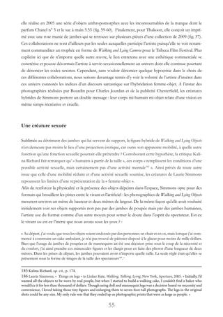 55
elle réalise en 2005 une série d’objets anthropomorphes avec les incontournables de la marque dont le
parfum Chanel n° 5 et le sac à main 5.55 (fig. 59-60). Finalement, pour Thakoon, elle conçoit un impri-
mé avec une rose munie de jambes qui se retrouve sur plusieurs pièces d’une collection de 2009 (fig. 57).
Ces collaborations ne sont d’ailleurs pas les seules auxquelles participe l’artiste puisqu’elle se voit notam-
ment commanditer un trophée en forme de Walking and Lying Camera pour le Tribeca Film Festival. Plus
explicite ici que de n’importe quelle autre œuvre, le lien entretenu avec une esthétique commerciale se
concrétise et pousse désormais l’artiste à servir occasionnellement un univers dont elle continue pourtant
de dénoncer les codes sexistes. Cependant, sans vouloir dénoncer quelque hypocrisie dans le choix de
ces différentes collaborations, nous serions davantage tentés d’y voir la volonté de l’artiste d’insérer dans
ces univers connotés les indices d’un discours sarcastique sur l’hybridation femme-objet. A l’instar des
photographies réalisées par Bourdin pour Charles Jourdan et de la publicité Chesterfield, les créatures
hybrides de Simmons portent un double message : leur corps mi-humain mi-objet relate d’une vision en
même temps récréative et cruelle.
Une créature sexuée
Sublimée au détriment des jambes qui lui servent de support, la figure hybride de Walking and Lying Objects
n’en demeure pas moins le lieu d’une projection érotique, car outre son apparente mobilité, à quelle autre
fonction qu’une fonction sexuelle pourrait-elle prétendre ? Corroborant cette hypothèse, la critique Kali-
na Richard fait remarquer qu’ « humains à partir de la taille », ces corps « remplissent les conditions d’une
possible activité sexuelle, mais certainement pas d’une activité mentale185
». Ainsi privés de toute autre
issue que celle d’une mobilité réduite et d’une activité sexuelle soumise, les créatures de Laurie Simmons
repoussent les limites d’une représentation de la « femme-objet ».
Afin de renforcer la physicalité et la présence des objets dépeints dans l’espace, Simmons opte pour des
formats qui brouillent les pistes entre le vivant et l’artificiel : les photographies de Walking and Lying Objects
mesurent environ un mètre de hauteur et deux mètres de largeur. De la même façon qu’elle avait souhaité
initialement voir ses objets supportés non pas par des jambes de poupée mais par des jambes humaines,
l’artiste use du format comme d’un autre moyen pour semer le doute dans l’esprit du spectateur. Est-ce
le vivant ou est-ce l’inerte que nous avons sous les yeux ? :
« Au départ, j’ai voulu que tous les objets soient endossés par des personnes en chair et en os, mais lorsque j’ai com-
mencé à construire un cake ambulant, je n’ai pas trouvé de pâtissier disposé à le glacer pour moins de mille dollars.
Bien que l’usage de jambes de poupées et de mannequins ait été une décision prise sous le coup de la nécessité et
du confort, j’ai aimé prendre ces minuscules figures et les élargir pour en faire des photos d’une longueur de deux
mètres. Dans les prises de départ, les jambes pouvaient avoir n’importe quelle taille. La seule règle était qu’elles se
présentent sous la forme de tirages de la taille des spectateurs186
. »
185 Kalina Richard, op. cit., p. 174.
186 Laurie Simmons, «  Things on legs » in Linker Kate, Walking, Talking, Lying, New York, Aperture, 2005. « Initially, I’d
wanted all the objects to be worn by real people, but when I started to build a walking cake, I couldn’t find a baker who
would ice it for less than thousand of dollars. Though using doll and mannequin legs was a decision based on necessity and
convenience, I loved taking those tiny figures and enlarging them to seven-foot-tall photographs. The legs in the original
shots could be any size. My only rule was that they ended up as photographic prints that were as large as people. »
 