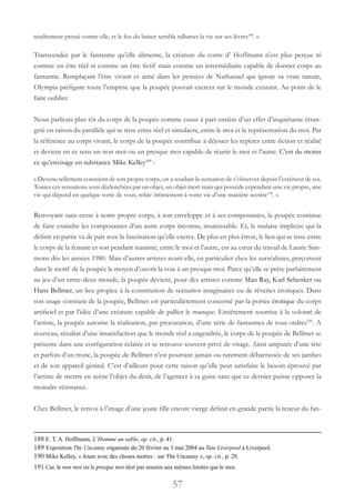57
tendrement pressé contre elle, et le feu du baiser sembla rallumer la vie sur ses lèvres188
. »
Transcendée par le fantasme qu’elle alimente, la créature du conte d’ Hoffmann n’est plus perçue ni
comme un être réel ni comme un être fictif mais comme un intermédiaire capable de donner corps au
fantasme. Remplaçant l’être vivant et aimé dans les pensées de Nathanael qui ignore sa vraie nature,
Olympia préfigure toute l’emprise que la poupée pouvait exercer sur le monde existant. Au point de le
faire oublier.
Nous parlions plus tôt du corps de la poupée comme cause à part entière d’un effet d’inquiétante étran-
geté en raison du parallèle qui se tisse entre réel et simulacre, entre le moi et la représentation du moi. Par
la référence au corps vivant, le corps de la poupée contribue à déjouer les repères entre fiction et réalité
et devient en ce sens un non moi ou un presque moi capable de réunir le moi et l’autre. C’est du moins
ce qu’envisage en substance Mike Kelley189
:
« Devenu tellement conscient de son propre corps, on a soudain la sensation de s’observer depuis l’extérieur de soi.
Toutes ces sensations sont déclenchées par un objet, un objet mort mais qui possède cependant une vie propre, une
vie qui dépend en quelque sorte de vous, reliée intimement à votre vie d’une manière secrète190
. »
Renvoyant sans cesse à notre propre corps, à son enveloppe et à ses composantes, la poupée continue
de faire craindre les composantes d’un autre corps inconnu, insaisissable. Et, le malaise implicite qui la
définit en partie va de pair avec la fascination qu’elle exerce. De plus en plus étroit, le lien qui se tisse entre
le corps de la femme et son pendant inanimé, entre le moi et l’autre, est au cœur du travail de Laurie Sim-
mons dès les années 1980. Mais d’autres artistes avant elle, en particulier chez les surréalistes, perçoivent
dans le motif de la poupée le moyen d’ouvrir la voie à un presque moi. Parce qu’elle se prête parfaitement
au jeu d’un entre-deux monde, la poupée devient, pour des artistes comme Man Ray, Karl Schenker ou
Hans Bellmer, un lieu propice à la constitution de scénarios imaginaires ou de rêveries érotiques. Dans
son usage constant de la poupée, Bellmer est particulièrement concerné par la portée érotique du corps
artificiel et par l’idée d’une créature capable de pallier le manque. Entièrement soumise à la volonté de
l’artiste, la poupée autorise la réalisation, par procuration, d’une série de fantasmes de tous ordres191
. A
nouveau, résultat d’une insatisfaction que le monde réel a engendrée, le corps de la poupée de Bellmer se
présente dans une configuration éclatée et se retrouve souvent privé de visage. Ainsi amputée d’une tête
et parfois d’un tronc, la poupée de Bellmer n’est pourtant jamais ou rarement débarrassée de ses jambes
et de son appareil génital. C’est d’ailleurs pour cette raison qu’elle peut satisfaire le besoin éprouvé par
l’artiste de mettre en scène l’objet du désir, de l’agencer à sa guise sans que ce dernier puisse opposer la
moindre résistance.
Chez Bellmer, le renvoi à l’image d’une jeune fille encore vierge définit en grande partie la teneur du fan-
188 E. T. A. Hoffmann, L’Homme au sable, op. cit., p. 41.
189 Exposition The Uncanny organisée du 20 février au 3 mai 2004 au Tate Liverpool à Liverpool.
190 Mike Kelley, « Jouer avec des choses mortes : sur The Uncanny », op. cit., p. 28.
191 Car, le non moi ou le presque moi n’est pas soumis aux mêmes limites que le moi.
 