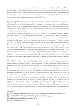 59
satisfaire le fantasme que le déconstruire. En d’autres termes, réassemblée, désarticulée, remodelée, la
poupée conserve toujours une ressemblance explicite avec le réel et devient par là même le seul moyen de
produire une simulation : celle d’un fantasme d’ordre érotique pour Bellmer et celle d’une représentation
stéréotypée pour Simmons. Chez l’un comme chez l’autre, c’est le médium photographique qui permet
de « surprendre une certaine image du corps et de la réaliser 198
».
La poupée support de fantasmes est au cœur de la série The Love Doll qui met en scène une poupée en
silicone grandeur nature dont l’apparence laisse peu de place au doute quant à la fonction qui lui est at-
tribuée. Si nous avons choisi de traiter de cette série photographique, l’une des plus récentes de l’artiste,
c’est qu’aucune autre ne se prête aussi bien à l’idée d’un corps érotisé dont la ressemblance avec le vivant
se fait de plus en plus troublante.
Suivant de près la réalisation du premier long métrage de l’artiste, The Love Doll s’inscrit dans une phase de
renouveau199
.En effet, en 2006, Laurie Simmons concrétise un rêve nourri depuis des années et produit,
à travers une œuvre filmée de quarante minutes, la synthèse de trente années de travail. Prétexte d’un
retour sur des thématiques qui lui sont chères telles que le stéréotype ou le regret200
, The Music of Regret
(fig. 118 à 123) marque la fin d’un parcours et ouvre la voie vers de nouvelles investigations autour de
la poupée. Alors, s’il n’est pas question d’abandonner ce motif, Simmons s’imagine que « quelque chose
doit recommencer201
 ». Il s’agit donc plutôt de renouveler cet accessoire et de l’utiliser sous des formes
différentes pour correspondre aux nouvelles connotations dont il s’accompagne. Symbole d’une société
hypersexualisée, la poupée mise en scène dans The Love Doll figure par conséquent un autre visage du
stéréotype ; visage qui concerne désormais la culture des années 2000 définie notamment par l’internet,
l’essor de la pornographie et le remplacement du corps féminin par des substituts de plus en plus réalistes.
C’est en 2009, lors d’un voyage au Japon202
, que Laurie Simmons découvre les love dolls, poupées grandeur
nature servant de substitut sexuel à une clientèle masculine. Fabriquées en silicone, lesdites poupées sur-
prennent l’artiste dans l’image fidèle qu’elles renvoient d’un corps humain ; les traits de leur visage, l’im-
plantation et la qualité de leurs cheveux, la souplesse de leurs membres et leur taille imposante, tout paraît
prévu pour que l’illusion du vivant avoisine la perfection. Interprétation fantasmée du corps féminin, elle
correspond en tout point aux canons de beauté majoritairement définis par l’iconographie de masse. En
outre, dotée d’un orifice qui lui sert de sexe, la love doll n’est plus seulement le support de projections ni
la simple évocation de l’acte sexuel : elle est désormais sexuée des pieds à la tête. De cette façon, ce qui,
dans l’œuvre de Bellmer demeure de l’ordre du fantasme, entre cette fois dans le champ du possible et
rapproche de plus en plus la poupée de notre propre réalité. Ironiquement appelées « love dolls », ces
créatures de silicone ne nous parlent pas d’amour, mais bien plutôt d’un acte dont elles ne seront jamais
que les participantes passives. Elles outrepassent les limites d’une poupée support de fantasmes pour faire
198 Ibid, p. 15.
199 Niels P. Highberg, « Laurie Simmons’ role plays : Love, Sex, Desire », Spot Magazine, automne 2012, p. 10.
200 Nous reviendrons sur cette œuvre au moment de conclure notre travail.
201 Laurie Simmons in « Laurie Simmons interviewed by Carroll Dunham », The Journal,
http://www.lauriesimmons.net/writings/the-journal/, p. 52.
202 Niels P. Highberg, op. cit., p. 10.
 